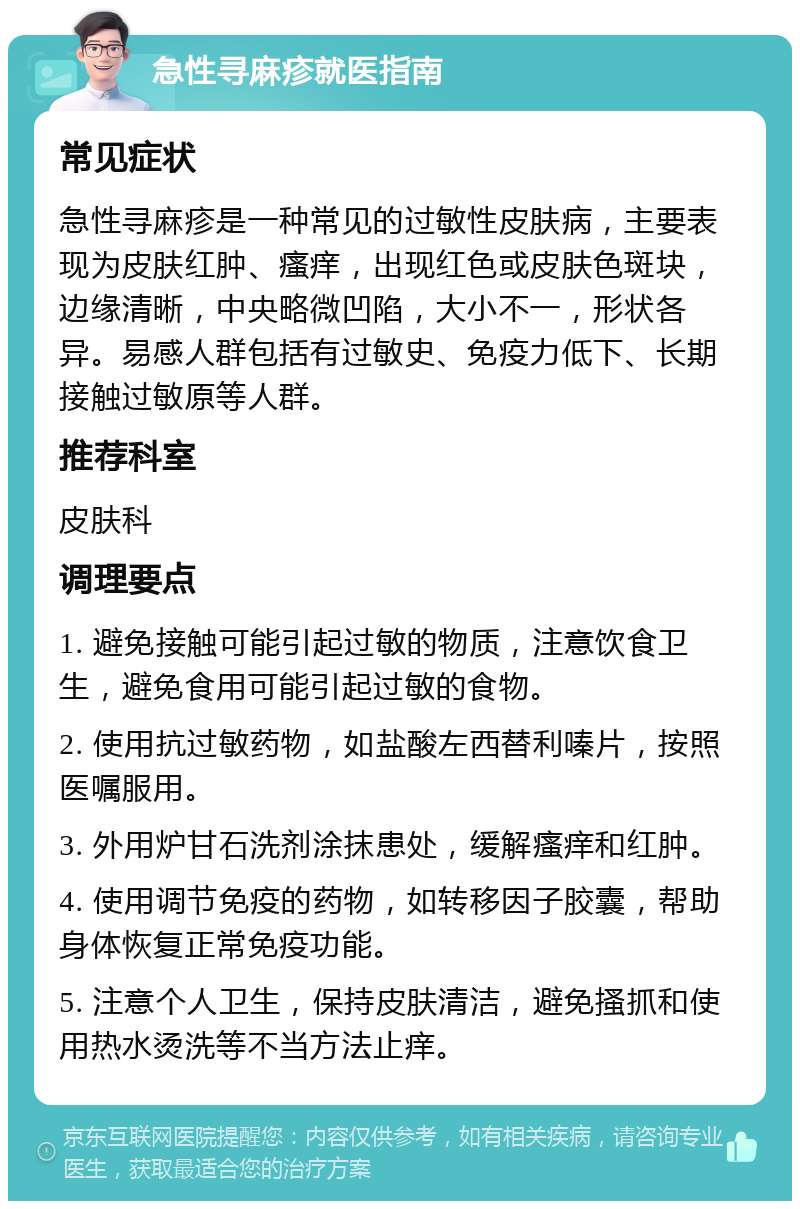 急性寻麻疹就医指南 常见症状 急性寻麻疹是一种常见的过敏性皮肤病，主要表现为皮肤红肿、瘙痒，出现红色或皮肤色斑块，边缘清晰，中央略微凹陷，大小不一，形状各异。易感人群包括有过敏史、免疫力低下、长期接触过敏原等人群。 推荐科室 皮肤科 调理要点 1. 避免接触可能引起过敏的物质，注意饮食卫生，避免食用可能引起过敏的食物。 2. 使用抗过敏药物，如盐酸左西替利嗪片，按照医嘱服用。 3. 外用炉甘石洗剂涂抹患处，缓解瘙痒和红肿。 4. 使用调节免疫的药物，如转移因子胶囊，帮助身体恢复正常免疫功能。 5. 注意个人卫生，保持皮肤清洁，避免搔抓和使用热水烫洗等不当方法止痒。