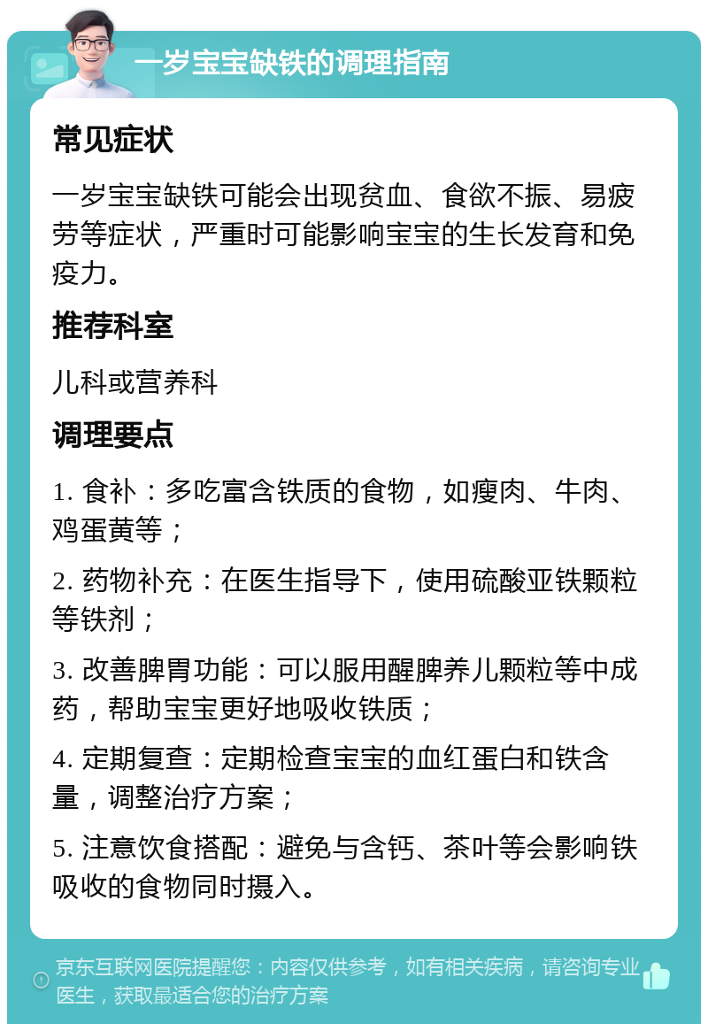 一岁宝宝缺铁的调理指南 常见症状 一岁宝宝缺铁可能会出现贫血、食欲不振、易疲劳等症状，严重时可能影响宝宝的生长发育和免疫力。 推荐科室 儿科或营养科 调理要点 1. 食补：多吃富含铁质的食物，如瘦肉、牛肉、鸡蛋黄等； 2. 药物补充：在医生指导下，使用硫酸亚铁颗粒等铁剂； 3. 改善脾胃功能：可以服用醒脾养儿颗粒等中成药，帮助宝宝更好地吸收铁质； 4. 定期复查：定期检查宝宝的血红蛋白和铁含量，调整治疗方案； 5. 注意饮食搭配：避免与含钙、茶叶等会影响铁吸收的食物同时摄入。