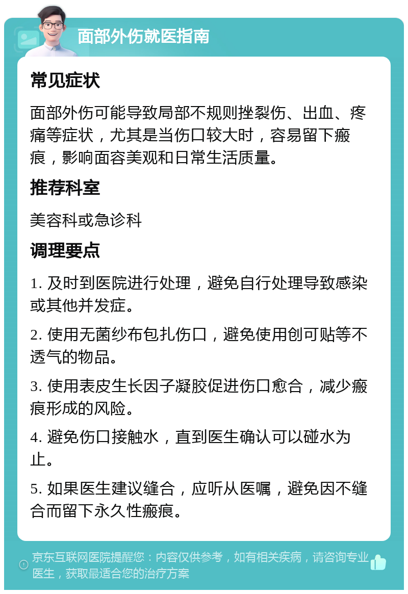 面部外伤就医指南 常见症状 面部外伤可能导致局部不规则挫裂伤、出血、疼痛等症状，尤其是当伤口较大时，容易留下瘢痕，影响面容美观和日常生活质量。 推荐科室 美容科或急诊科 调理要点 1. 及时到医院进行处理，避免自行处理导致感染或其他并发症。 2. 使用无菌纱布包扎伤口，避免使用创可贴等不透气的物品。 3. 使用表皮生长因子凝胶促进伤口愈合，减少瘢痕形成的风险。 4. 避免伤口接触水，直到医生确认可以碰水为止。 5. 如果医生建议缝合，应听从医嘱，避免因不缝合而留下永久性瘢痕。