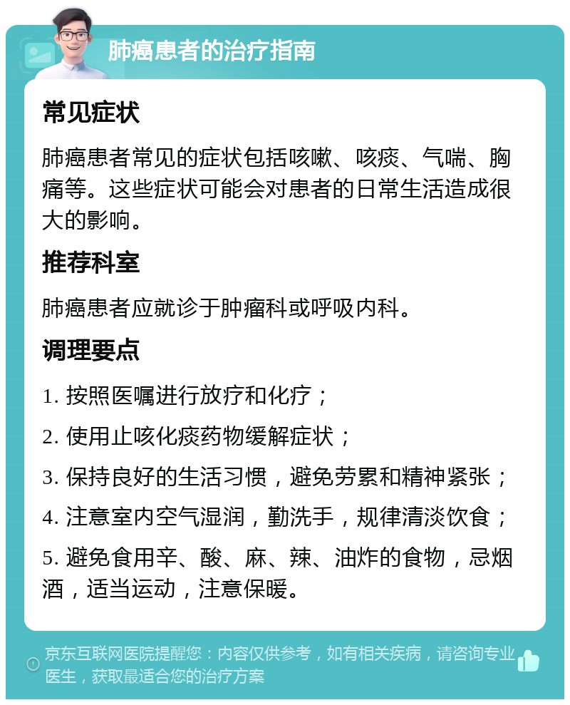 肺癌患者的治疗指南 常见症状 肺癌患者常见的症状包括咳嗽、咳痰、气喘、胸痛等。这些症状可能会对患者的日常生活造成很大的影响。 推荐科室 肺癌患者应就诊于肿瘤科或呼吸内科。 调理要点 1. 按照医嘱进行放疗和化疗； 2. 使用止咳化痰药物缓解症状； 3. 保持良好的生活习惯，避免劳累和精神紧张； 4. 注意室内空气湿润，勤洗手，规律清淡饮食； 5. 避免食用辛、酸、麻、辣、油炸的食物，忌烟酒，适当运动，注意保暖。