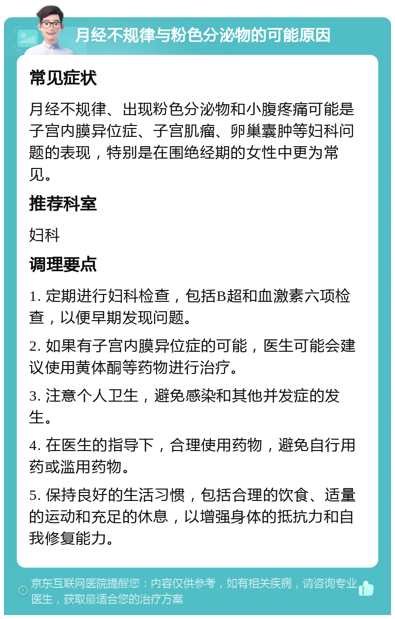 月经不规律与粉色分泌物的可能原因 常见症状 月经不规律、出现粉色分泌物和小腹疼痛可能是子宫内膜异位症、子宫肌瘤、卵巢囊肿等妇科问题的表现，特别是在围绝经期的女性中更为常见。 推荐科室 妇科 调理要点 1. 定期进行妇科检查，包括B超和血激素六项检查，以便早期发现问题。 2. 如果有子宫内膜异位症的可能，医生可能会建议使用黄体酮等药物进行治疗。 3. 注意个人卫生，避免感染和其他并发症的发生。 4. 在医生的指导下，合理使用药物，避免自行用药或滥用药物。 5. 保持良好的生活习惯，包括合理的饮食、适量的运动和充足的休息，以增强身体的抵抗力和自我修复能力。