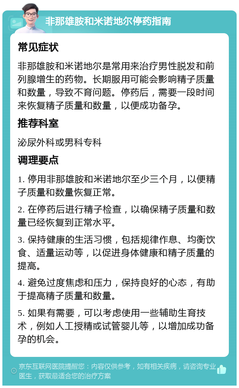 非那雄胺和米诺地尔停药指南 常见症状 非那雄胺和米诺地尔是常用来治疗男性脱发和前列腺增生的药物。长期服用可能会影响精子质量和数量，导致不育问题。停药后，需要一段时间来恢复精子质量和数量，以便成功备孕。 推荐科室 泌尿外科或男科专科 调理要点 1. 停用非那雄胺和米诺地尔至少三个月，以便精子质量和数量恢复正常。 2. 在停药后进行精子检查，以确保精子质量和数量已经恢复到正常水平。 3. 保持健康的生活习惯，包括规律作息、均衡饮食、适量运动等，以促进身体健康和精子质量的提高。 4. 避免过度焦虑和压力，保持良好的心态，有助于提高精子质量和数量。 5. 如果有需要，可以考虑使用一些辅助生育技术，例如人工授精或试管婴儿等，以增加成功备孕的机会。