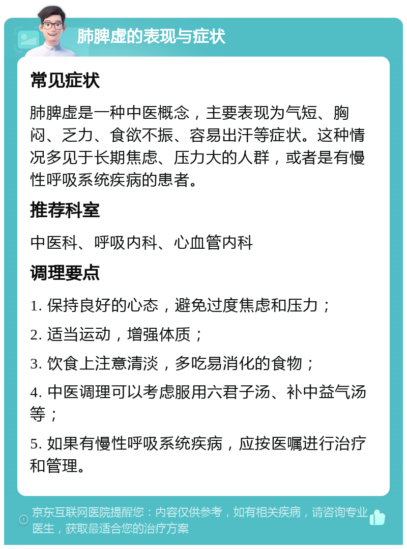 肺脾虚的表现与症状 常见症状 肺脾虚是一种中医概念，主要表现为气短、胸闷、乏力、食欲不振、容易出汗等症状。这种情况多见于长期焦虑、压力大的人群，或者是有慢性呼吸系统疾病的患者。 推荐科室 中医科、呼吸内科、心血管内科 调理要点 1. 保持良好的心态，避免过度焦虑和压力； 2. 适当运动，增强体质； 3. 饮食上注意清淡，多吃易消化的食物； 4. 中医调理可以考虑服用六君子汤、补中益气汤等； 5. 如果有慢性呼吸系统疾病，应按医嘱进行治疗和管理。