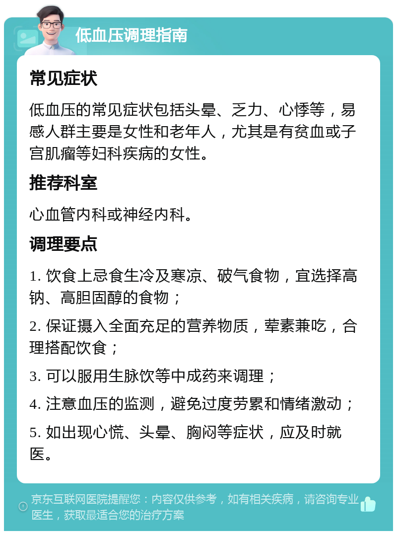 低血压调理指南 常见症状 低血压的常见症状包括头晕、乏力、心悸等，易感人群主要是女性和老年人，尤其是有贫血或子宫肌瘤等妇科疾病的女性。 推荐科室 心血管内科或神经内科。 调理要点 1. 饮食上忌食生冷及寒凉、破气食物，宜选择高钠、高胆固醇的食物； 2. 保证摄入全面充足的营养物质，荤素兼吃，合理搭配饮食； 3. 可以服用生脉饮等中成药来调理； 4. 注意血压的监测，避免过度劳累和情绪激动； 5. 如出现心慌、头晕、胸闷等症状，应及时就医。