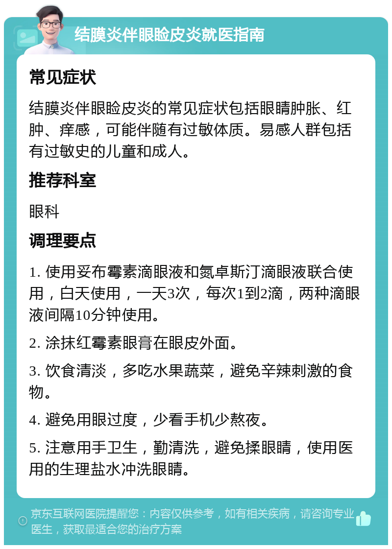 结膜炎伴眼睑皮炎就医指南 常见症状 结膜炎伴眼睑皮炎的常见症状包括眼睛肿胀、红肿、痒感，可能伴随有过敏体质。易感人群包括有过敏史的儿童和成人。 推荐科室 眼科 调理要点 1. 使用妥布霉素滴眼液和氮卓斯汀滴眼液联合使用，白天使用，一天3次，每次1到2滴，两种滴眼液间隔10分钟使用。 2. 涂抹红霉素眼膏在眼皮外面。 3. 饮食清淡，多吃水果蔬菜，避免辛辣刺激的食物。 4. 避免用眼过度，少看手机少熬夜。 5. 注意用手卫生，勤清洗，避免揉眼睛，使用医用的生理盐水冲洗眼睛。