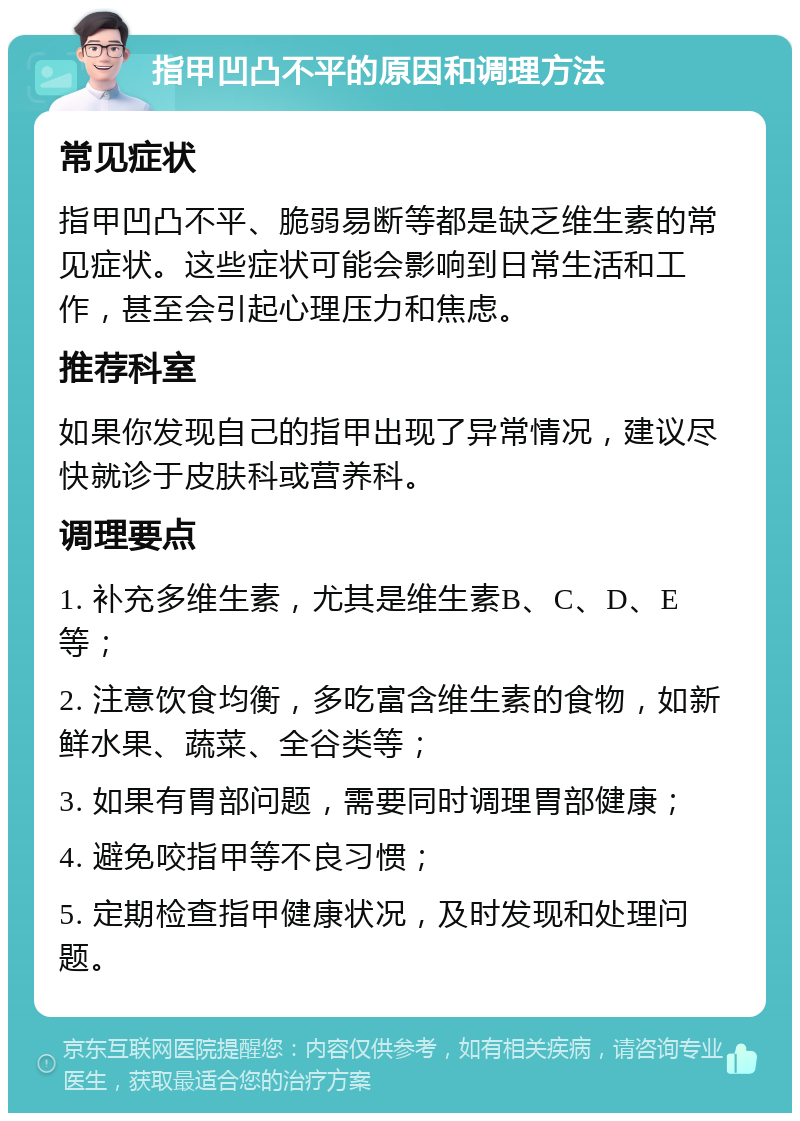 指甲凹凸不平的原因和调理方法 常见症状 指甲凹凸不平、脆弱易断等都是缺乏维生素的常见症状。这些症状可能会影响到日常生活和工作，甚至会引起心理压力和焦虑。 推荐科室 如果你发现自己的指甲出现了异常情况，建议尽快就诊于皮肤科或营养科。 调理要点 1. 补充多维生素，尤其是维生素B、C、D、E等； 2. 注意饮食均衡，多吃富含维生素的食物，如新鲜水果、蔬菜、全谷类等； 3. 如果有胃部问题，需要同时调理胃部健康； 4. 避免咬指甲等不良习惯； 5. 定期检查指甲健康状况，及时发现和处理问题。