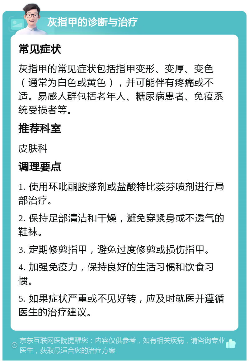 灰指甲的诊断与治疗 常见症状 灰指甲的常见症状包括指甲变形、变厚、变色（通常为白色或黄色），并可能伴有疼痛或不适。易感人群包括老年人、糖尿病患者、免疫系统受损者等。 推荐科室 皮肤科 调理要点 1. 使用环吡酮胺搽剂或盐酸特比萘芬喷剂进行局部治疗。 2. 保持足部清洁和干燥，避免穿紧身或不透气的鞋袜。 3. 定期修剪指甲，避免过度修剪或损伤指甲。 4. 加强免疫力，保持良好的生活习惯和饮食习惯。 5. 如果症状严重或不见好转，应及时就医并遵循医生的治疗建议。