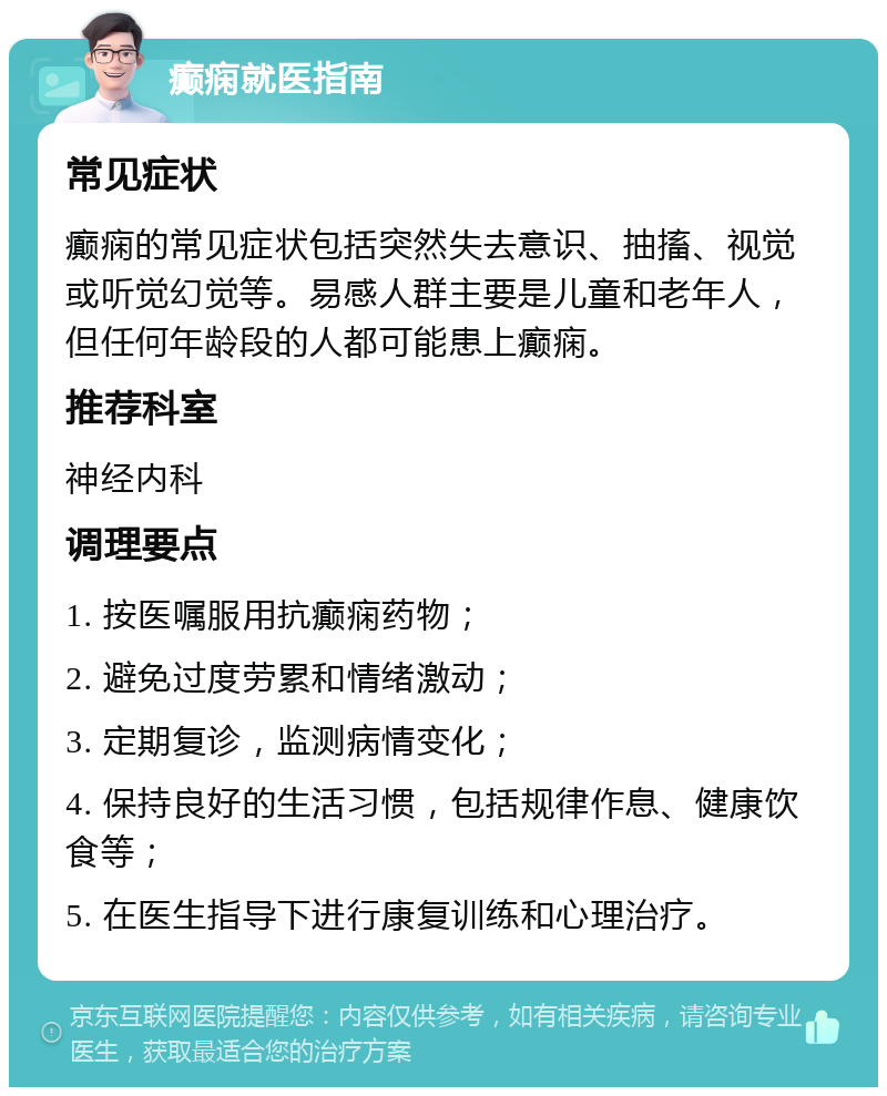 癫痫就医指南 常见症状 癫痫的常见症状包括突然失去意识、抽搐、视觉或听觉幻觉等。易感人群主要是儿童和老年人，但任何年龄段的人都可能患上癫痫。 推荐科室 神经内科 调理要点 1. 按医嘱服用抗癫痫药物； 2. 避免过度劳累和情绪激动； 3. 定期复诊，监测病情变化； 4. 保持良好的生活习惯，包括规律作息、健康饮食等； 5. 在医生指导下进行康复训练和心理治疗。