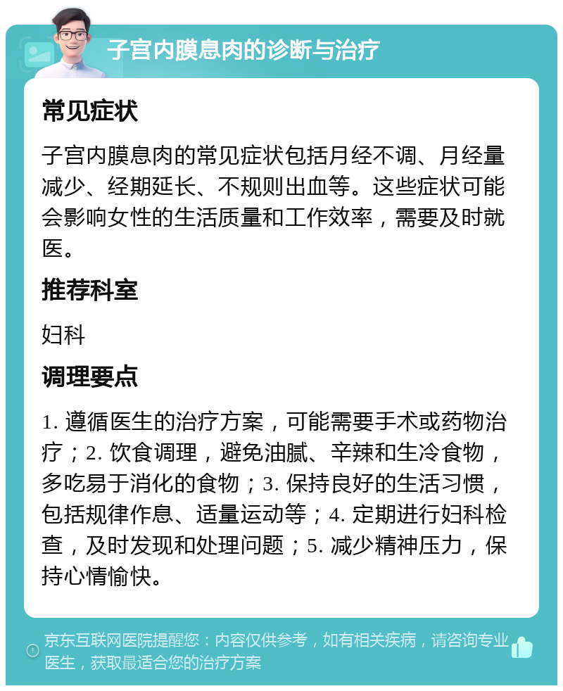 子宫内膜息肉的诊断与治疗 常见症状 子宫内膜息肉的常见症状包括月经不调、月经量减少、经期延长、不规则出血等。这些症状可能会影响女性的生活质量和工作效率，需要及时就医。 推荐科室 妇科 调理要点 1. 遵循医生的治疗方案，可能需要手术或药物治疗；2. 饮食调理，避免油腻、辛辣和生冷食物，多吃易于消化的食物；3. 保持良好的生活习惯，包括规律作息、适量运动等；4. 定期进行妇科检查，及时发现和处理问题；5. 减少精神压力，保持心情愉快。