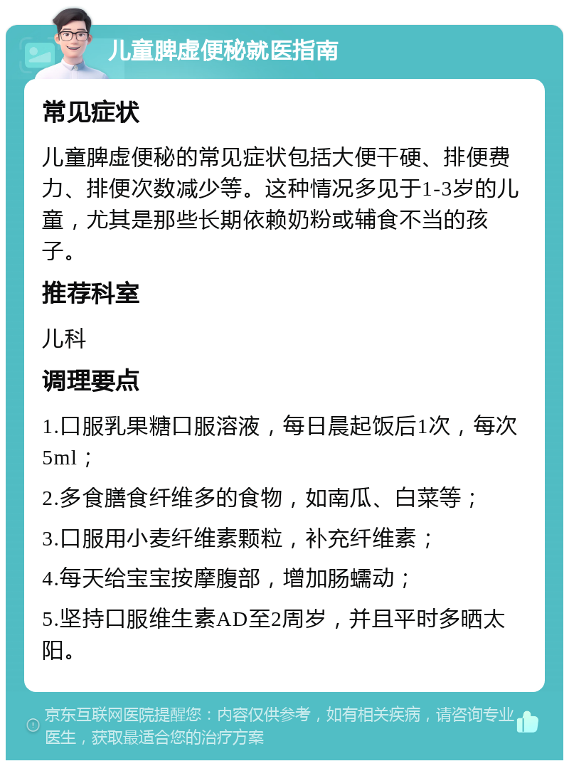 儿童脾虚便秘就医指南 常见症状 儿童脾虚便秘的常见症状包括大便干硬、排便费力、排便次数减少等。这种情况多见于1-3岁的儿童，尤其是那些长期依赖奶粉或辅食不当的孩子。 推荐科室 儿科 调理要点 1.口服乳果糖口服溶液，每日晨起饭后1次，每次5ml； 2.多食膳食纤维多的食物，如南瓜、白菜等； 3.口服用小麦纤维素颗粒，补充纤维素； 4.每天给宝宝按摩腹部，增加肠蠕动； 5.坚持口服维生素AD至2周岁，并且平时多晒太阳。