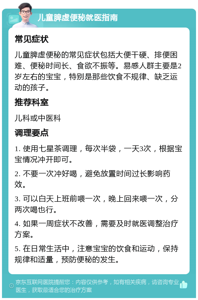 儿童脾虚便秘就医指南 常见症状 儿童脾虚便秘的常见症状包括大便干硬、排便困难、便秘时间长、食欲不振等。易感人群主要是2岁左右的宝宝，特别是那些饮食不规律、缺乏运动的孩子。 推荐科室 儿科或中医科 调理要点 1. 使用七星茶调理，每次半袋，一天3次，根据宝宝情况冲开即可。 2. 不要一次冲好喝，避免放置时间过长影响药效。 3. 可以白天上班前喂一次，晚上回来喂一次，分两次喝也行。 4. 如果一周症状不改善，需要及时就医调整治疗方案。 5. 在日常生活中，注意宝宝的饮食和运动，保持规律和适量，预防便秘的发生。