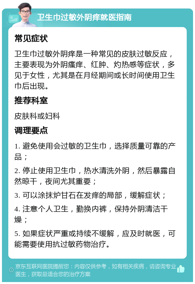 卫生巾过敏外阴痒就医指南 常见症状 卫生巾过敏外阴痒是一种常见的皮肤过敏反应，主要表现为外阴瘙痒、红肿、灼热感等症状，多见于女性，尤其是在月经期间或长时间使用卫生巾后出现。 推荐科室 皮肤科或妇科 调理要点 1. 避免使用会过敏的卫生巾，选择质量可靠的产品； 2. 停止使用卫生巾，热水清洗外阴，然后暴露自然晾干，夜间尤其重要； 3. 可以涂抹炉甘石在发痒的局部，缓解症状； 4. 注意个人卫生，勤换内裤，保持外阴清洁干燥； 5. 如果症状严重或持续不缓解，应及时就医，可能需要使用抗过敏药物治疗。