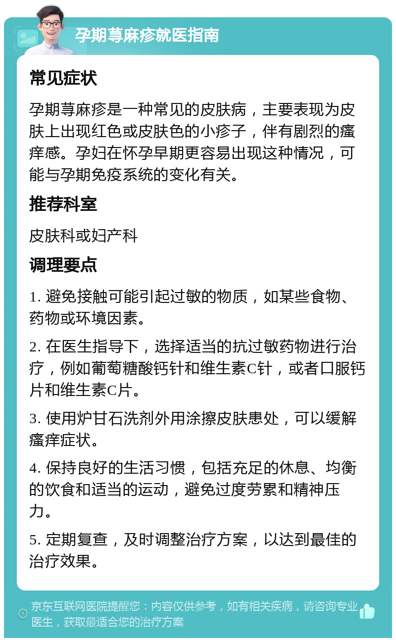 孕期荨麻疹就医指南 常见症状 孕期荨麻疹是一种常见的皮肤病，主要表现为皮肤上出现红色或皮肤色的小疹子，伴有剧烈的瘙痒感。孕妇在怀孕早期更容易出现这种情况，可能与孕期免疫系统的变化有关。 推荐科室 皮肤科或妇产科 调理要点 1. 避免接触可能引起过敏的物质，如某些食物、药物或环境因素。 2. 在医生指导下，选择适当的抗过敏药物进行治疗，例如葡萄糖酸钙针和维生素C针，或者口服钙片和维生素C片。 3. 使用炉甘石洗剂外用涂擦皮肤患处，可以缓解瘙痒症状。 4. 保持良好的生活习惯，包括充足的休息、均衡的饮食和适当的运动，避免过度劳累和精神压力。 5. 定期复查，及时调整治疗方案，以达到最佳的治疗效果。