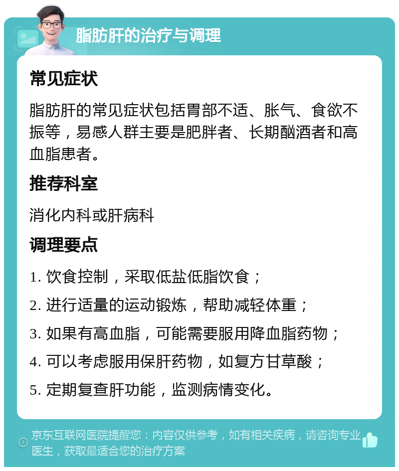 脂肪肝的治疗与调理 常见症状 脂肪肝的常见症状包括胃部不适、胀气、食欲不振等，易感人群主要是肥胖者、长期酗酒者和高血脂患者。 推荐科室 消化内科或肝病科 调理要点 1. 饮食控制，采取低盐低脂饮食； 2. 进行适量的运动锻炼，帮助减轻体重； 3. 如果有高血脂，可能需要服用降血脂药物； 4. 可以考虑服用保肝药物，如复方甘草酸； 5. 定期复查肝功能，监测病情变化。