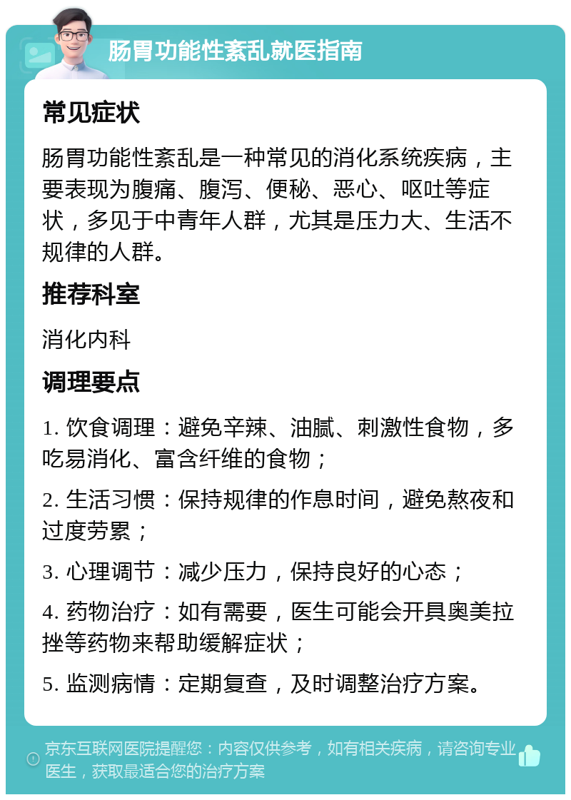 肠胃功能性紊乱就医指南 常见症状 肠胃功能性紊乱是一种常见的消化系统疾病，主要表现为腹痛、腹泻、便秘、恶心、呕吐等症状，多见于中青年人群，尤其是压力大、生活不规律的人群。 推荐科室 消化内科 调理要点 1. 饮食调理：避免辛辣、油腻、刺激性食物，多吃易消化、富含纤维的食物； 2. 生活习惯：保持规律的作息时间，避免熬夜和过度劳累； 3. 心理调节：减少压力，保持良好的心态； 4. 药物治疗：如有需要，医生可能会开具奥美拉挫等药物来帮助缓解症状； 5. 监测病情：定期复查，及时调整治疗方案。