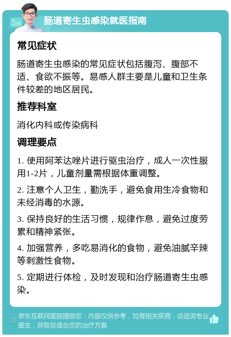 肠道寄生虫感染就医指南 常见症状 肠道寄生虫感染的常见症状包括腹泻、腹部不适、食欲不振等。易感人群主要是儿童和卫生条件较差的地区居民。 推荐科室 消化内科或传染病科 调理要点 1. 使用阿苯达唑片进行驱虫治疗，成人一次性服用1-2片，儿童剂量需根据体重调整。 2. 注意个人卫生，勤洗手，避免食用生冷食物和未经消毒的水源。 3. 保持良好的生活习惯，规律作息，避免过度劳累和精神紧张。 4. 加强营养，多吃易消化的食物，避免油腻辛辣等刺激性食物。 5. 定期进行体检，及时发现和治疗肠道寄生虫感染。