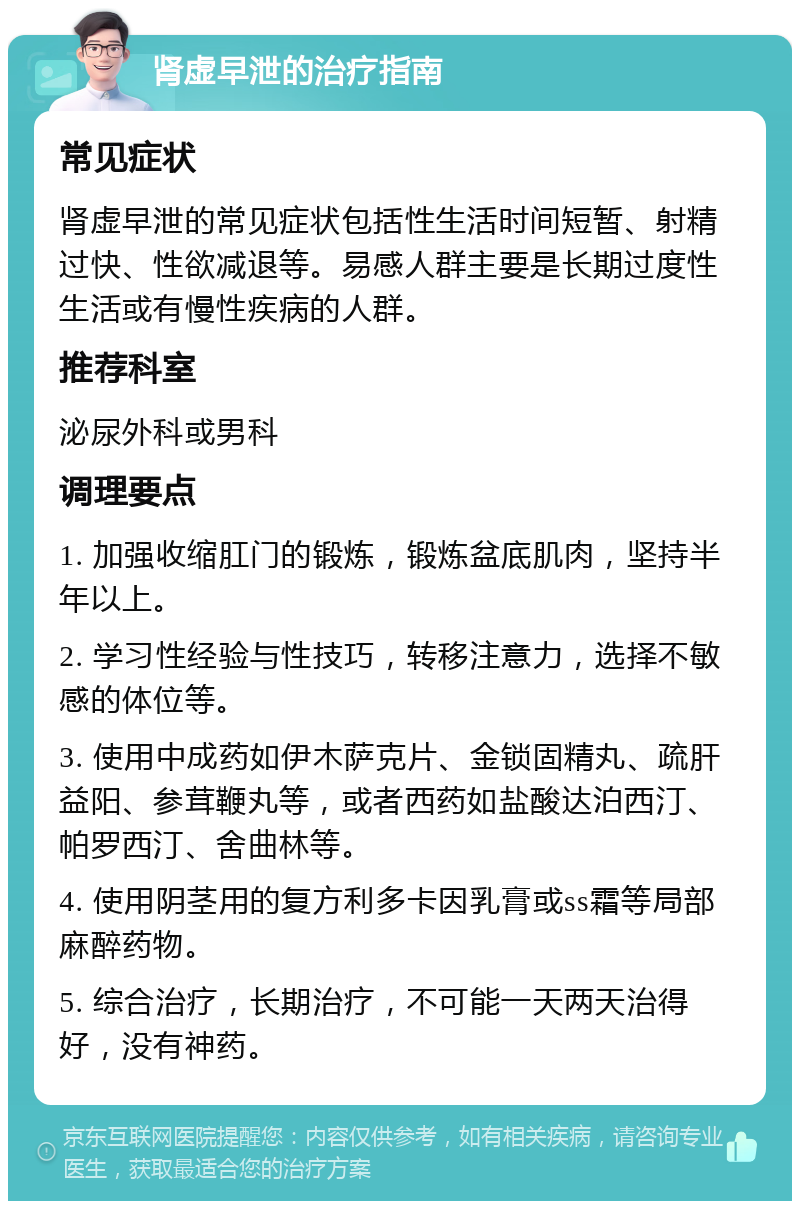 肾虚早泄的治疗指南 常见症状 肾虚早泄的常见症状包括性生活时间短暂、射精过快、性欲减退等。易感人群主要是长期过度性生活或有慢性疾病的人群。 推荐科室 泌尿外科或男科 调理要点 1. 加强收缩肛门的锻炼，锻炼盆底肌肉，坚持半年以上。 2. 学习性经验与性技巧，转移注意力，选择不敏感的体位等。 3. 使用中成药如伊木萨克片、金锁固精丸、疏肝益阳、参茸鞭丸等，或者西药如盐酸达泊西汀、帕罗西汀、舍曲林等。 4. 使用阴茎用的复方利多卡因乳膏或ss霜等局部麻醉药物。 5. 综合治疗，长期治疗，不可能一天两天治得好，没有神药。