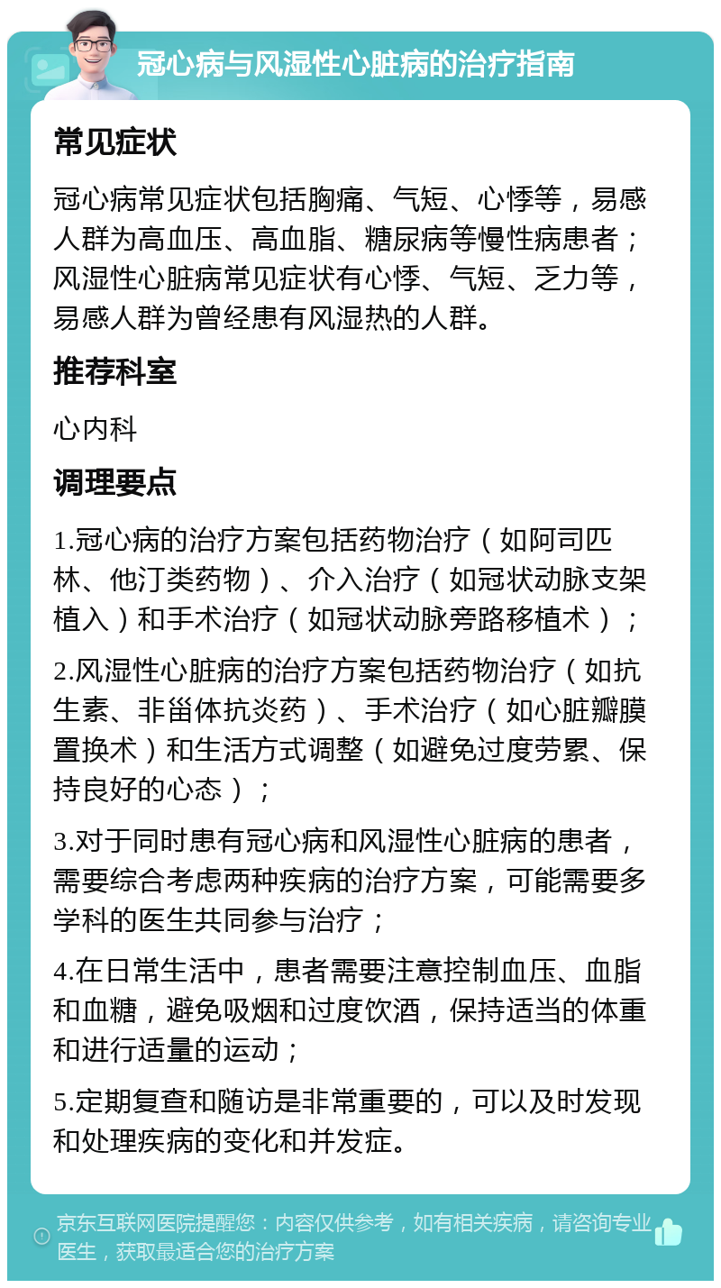 冠心病与风湿性心脏病的治疗指南 常见症状 冠心病常见症状包括胸痛、气短、心悸等，易感人群为高血压、高血脂、糖尿病等慢性病患者；风湿性心脏病常见症状有心悸、气短、乏力等，易感人群为曾经患有风湿热的人群。 推荐科室 心内科 调理要点 1.冠心病的治疗方案包括药物治疗（如阿司匹林、他汀类药物）、介入治疗（如冠状动脉支架植入）和手术治疗（如冠状动脉旁路移植术）； 2.风湿性心脏病的治疗方案包括药物治疗（如抗生素、非甾体抗炎药）、手术治疗（如心脏瓣膜置换术）和生活方式调整（如避免过度劳累、保持良好的心态）； 3.对于同时患有冠心病和风湿性心脏病的患者，需要综合考虑两种疾病的治疗方案，可能需要多学科的医生共同参与治疗； 4.在日常生活中，患者需要注意控制血压、血脂和血糖，避免吸烟和过度饮酒，保持适当的体重和进行适量的运动； 5.定期复查和随访是非常重要的，可以及时发现和处理疾病的变化和并发症。