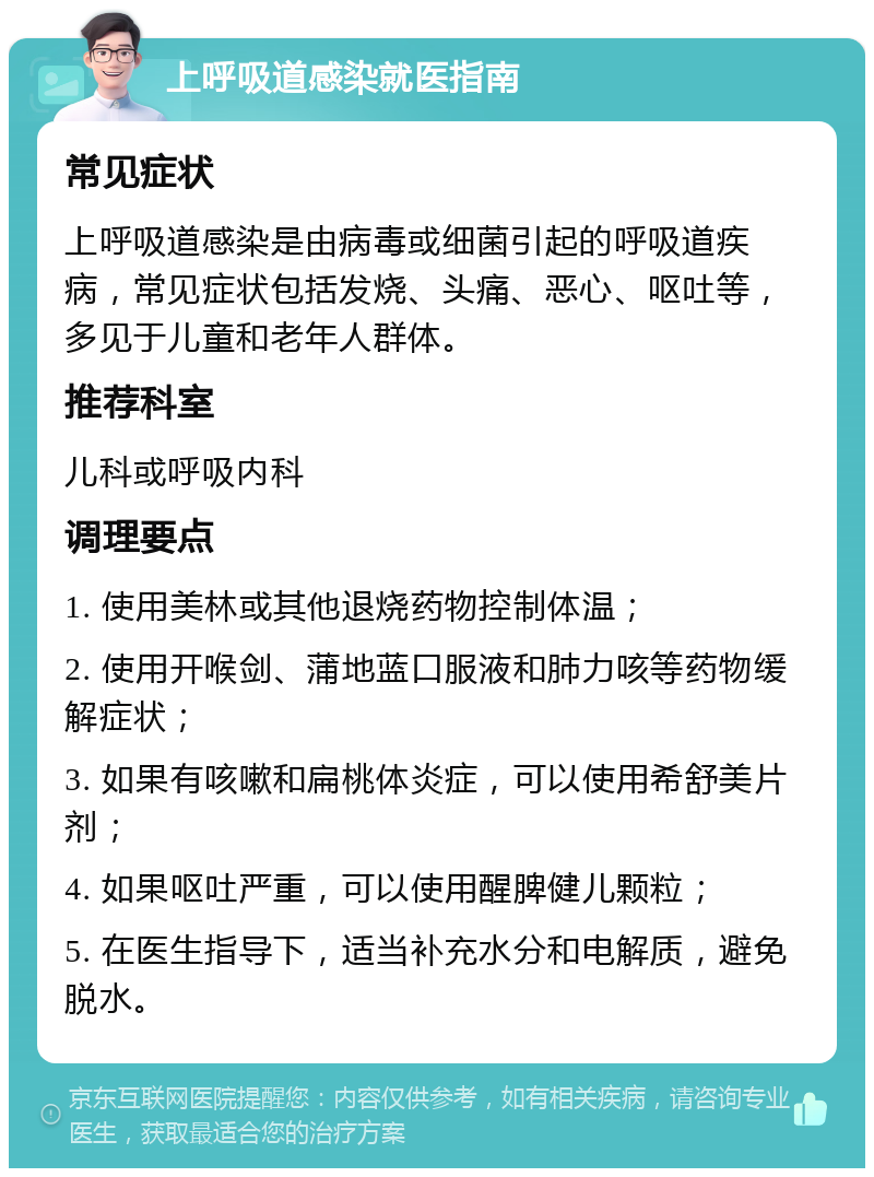 上呼吸道感染就医指南 常见症状 上呼吸道感染是由病毒或细菌引起的呼吸道疾病，常见症状包括发烧、头痛、恶心、呕吐等，多见于儿童和老年人群体。 推荐科室 儿科或呼吸内科 调理要点 1. 使用美林或其他退烧药物控制体温； 2. 使用开喉剑、蒲地蓝口服液和肺力咳等药物缓解症状； 3. 如果有咳嗽和扁桃体炎症，可以使用希舒美片剂； 4. 如果呕吐严重，可以使用醒脾健儿颗粒； 5. 在医生指导下，适当补充水分和电解质，避免脱水。