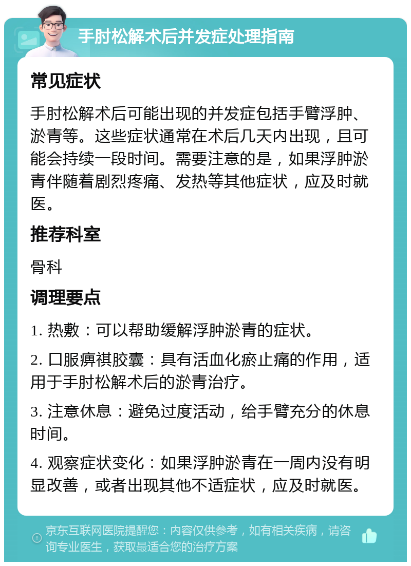 手肘松解术后并发症处理指南 常见症状 手肘松解术后可能出现的并发症包括手臂浮肿、淤青等。这些症状通常在术后几天内出现，且可能会持续一段时间。需要注意的是，如果浮肿淤青伴随着剧烈疼痛、发热等其他症状，应及时就医。 推荐科室 骨科 调理要点 1. 热敷：可以帮助缓解浮肿淤青的症状。 2. 口服痹祺胶囊：具有活血化瘀止痛的作用，适用于手肘松解术后的淤青治疗。 3. 注意休息：避免过度活动，给手臂充分的休息时间。 4. 观察症状变化：如果浮肿淤青在一周内没有明显改善，或者出现其他不适症状，应及时就医。