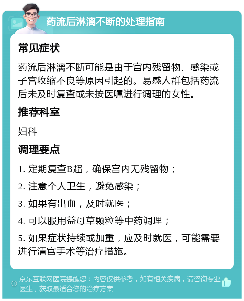 药流后淋漓不断的处理指南 常见症状 药流后淋漓不断可能是由于宫内残留物、感染或子宫收缩不良等原因引起的。易感人群包括药流后未及时复查或未按医嘱进行调理的女性。 推荐科室 妇科 调理要点 1. 定期复查B超，确保宫内无残留物； 2. 注意个人卫生，避免感染； 3. 如果有出血，及时就医； 4. 可以服用益母草颗粒等中药调理； 5. 如果症状持续或加重，应及时就医，可能需要进行清宫手术等治疗措施。