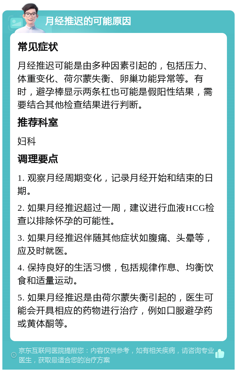 月经推迟的可能原因 常见症状 月经推迟可能是由多种因素引起的，包括压力、体重变化、荷尔蒙失衡、卵巢功能异常等。有时，避孕棒显示两条杠也可能是假阳性结果，需要结合其他检查结果进行判断。 推荐科室 妇科 调理要点 1. 观察月经周期变化，记录月经开始和结束的日期。 2. 如果月经推迟超过一周，建议进行血液HCG检查以排除怀孕的可能性。 3. 如果月经推迟伴随其他症状如腹痛、头晕等，应及时就医。 4. 保持良好的生活习惯，包括规律作息、均衡饮食和适量运动。 5. 如果月经推迟是由荷尔蒙失衡引起的，医生可能会开具相应的药物进行治疗，例如口服避孕药或黄体酮等。