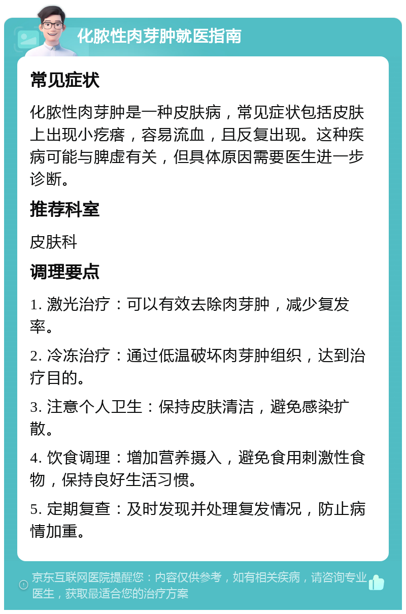 化脓性肉芽肿就医指南 常见症状 化脓性肉芽肿是一种皮肤病，常见症状包括皮肤上出现小疙瘩，容易流血，且反复出现。这种疾病可能与脾虚有关，但具体原因需要医生进一步诊断。 推荐科室 皮肤科 调理要点 1. 激光治疗：可以有效去除肉芽肿，减少复发率。 2. 冷冻治疗：通过低温破坏肉芽肿组织，达到治疗目的。 3. 注意个人卫生：保持皮肤清洁，避免感染扩散。 4. 饮食调理：增加营养摄入，避免食用刺激性食物，保持良好生活习惯。 5. 定期复查：及时发现并处理复发情况，防止病情加重。