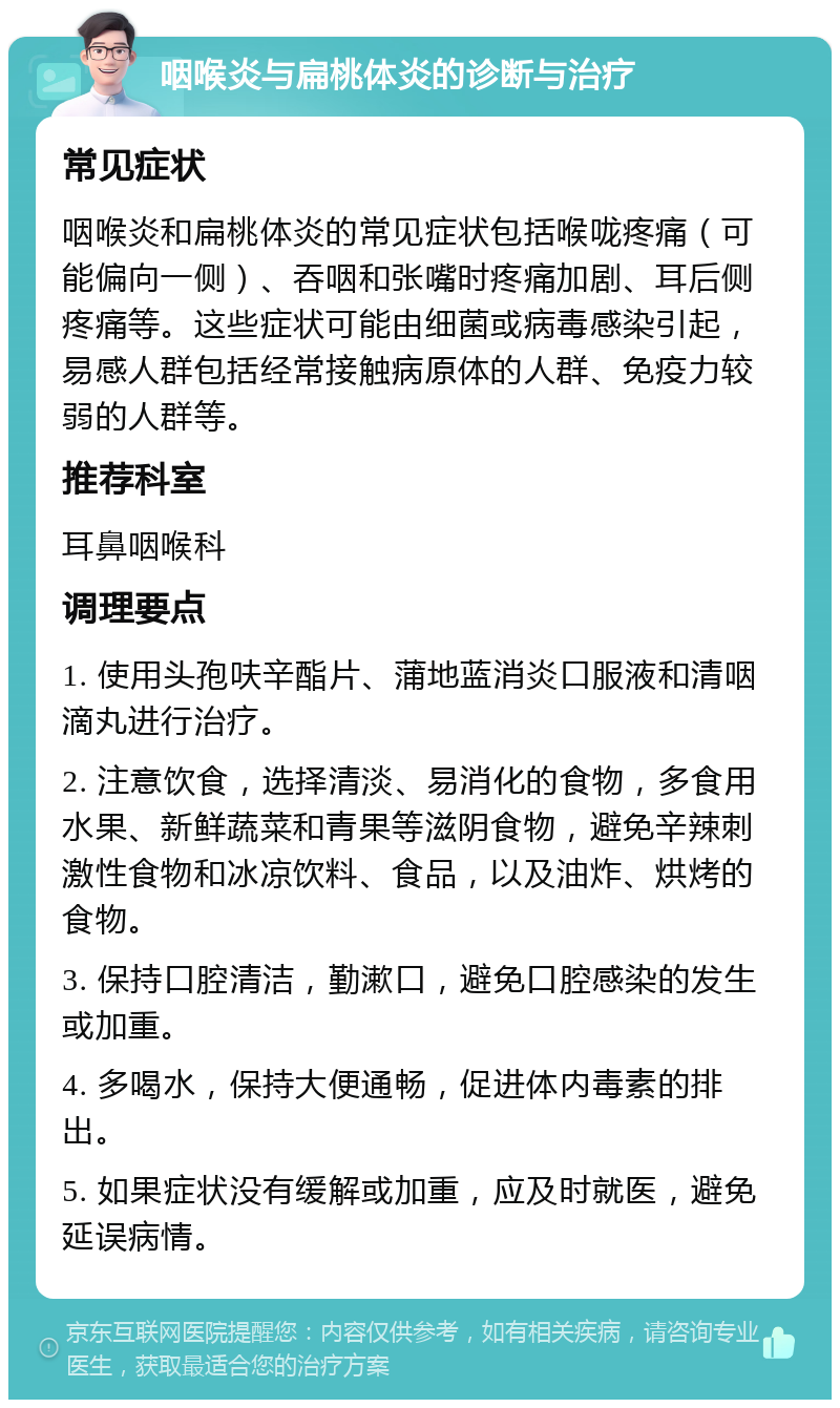 咽喉炎与扁桃体炎的诊断与治疗 常见症状 咽喉炎和扁桃体炎的常见症状包括喉咙疼痛（可能偏向一侧）、吞咽和张嘴时疼痛加剧、耳后侧疼痛等。这些症状可能由细菌或病毒感染引起，易感人群包括经常接触病原体的人群、免疫力较弱的人群等。 推荐科室 耳鼻咽喉科 调理要点 1. 使用头孢呋辛酯片、蒲地蓝消炎口服液和清咽滴丸进行治疗。 2. 注意饮食，选择清淡、易消化的食物，多食用水果、新鲜蔬菜和青果等滋阴食物，避免辛辣刺激性食物和冰凉饮料、食品，以及油炸、烘烤的食物。 3. 保持口腔清洁，勤漱口，避免口腔感染的发生或加重。 4. 多喝水，保持大便通畅，促进体内毒素的排出。 5. 如果症状没有缓解或加重，应及时就医，避免延误病情。