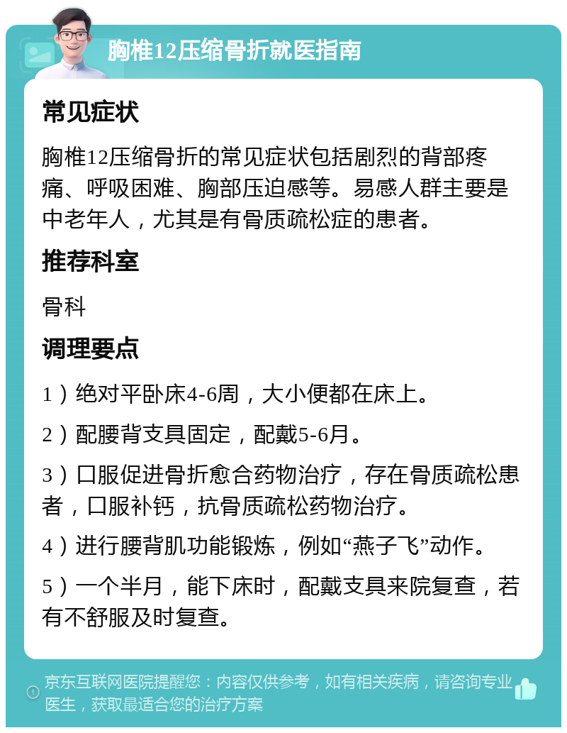 胸椎12压缩骨折就医指南 常见症状 胸椎12压缩骨折的常见症状包括剧烈的背部疼痛、呼吸困难、胸部压迫感等。易感人群主要是中老年人，尤其是有骨质疏松症的患者。 推荐科室 骨科 调理要点 1）绝对平卧床4-6周，大小便都在床上。 2）配腰背支具固定，配戴5-6月。 3）口服促进骨折愈合药物治疗，存在骨质疏松患者，口服补钙，抗骨质疏松药物治疗。 4）进行腰背肌功能锻炼，例如“燕子飞”动作。 5）一个半月，能下床时，配戴支具来院复查，若有不舒服及时复查。