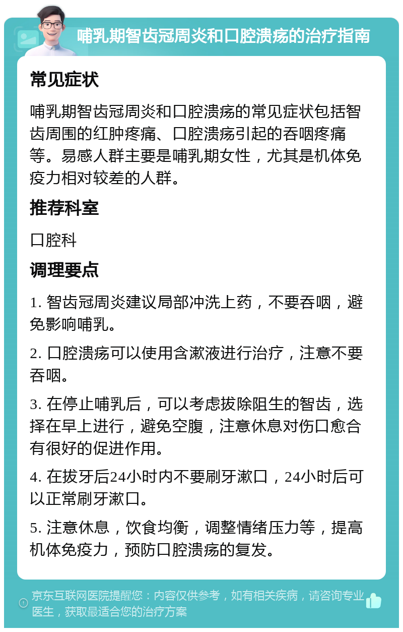 哺乳期智齿冠周炎和口腔溃疡的治疗指南 常见症状 哺乳期智齿冠周炎和口腔溃疡的常见症状包括智齿周围的红肿疼痛、口腔溃疡引起的吞咽疼痛等。易感人群主要是哺乳期女性，尤其是机体免疫力相对较差的人群。 推荐科室 口腔科 调理要点 1. 智齿冠周炎建议局部冲洗上药，不要吞咽，避免影响哺乳。 2. 口腔溃疡可以使用含漱液进行治疗，注意不要吞咽。 3. 在停止哺乳后，可以考虑拔除阻生的智齿，选择在早上进行，避免空腹，注意休息对伤口愈合有很好的促进作用。 4. 在拔牙后24小时内不要刷牙漱口，24小时后可以正常刷牙漱口。 5. 注意休息，饮食均衡，调整情绪压力等，提高机体免疫力，预防口腔溃疡的复发。