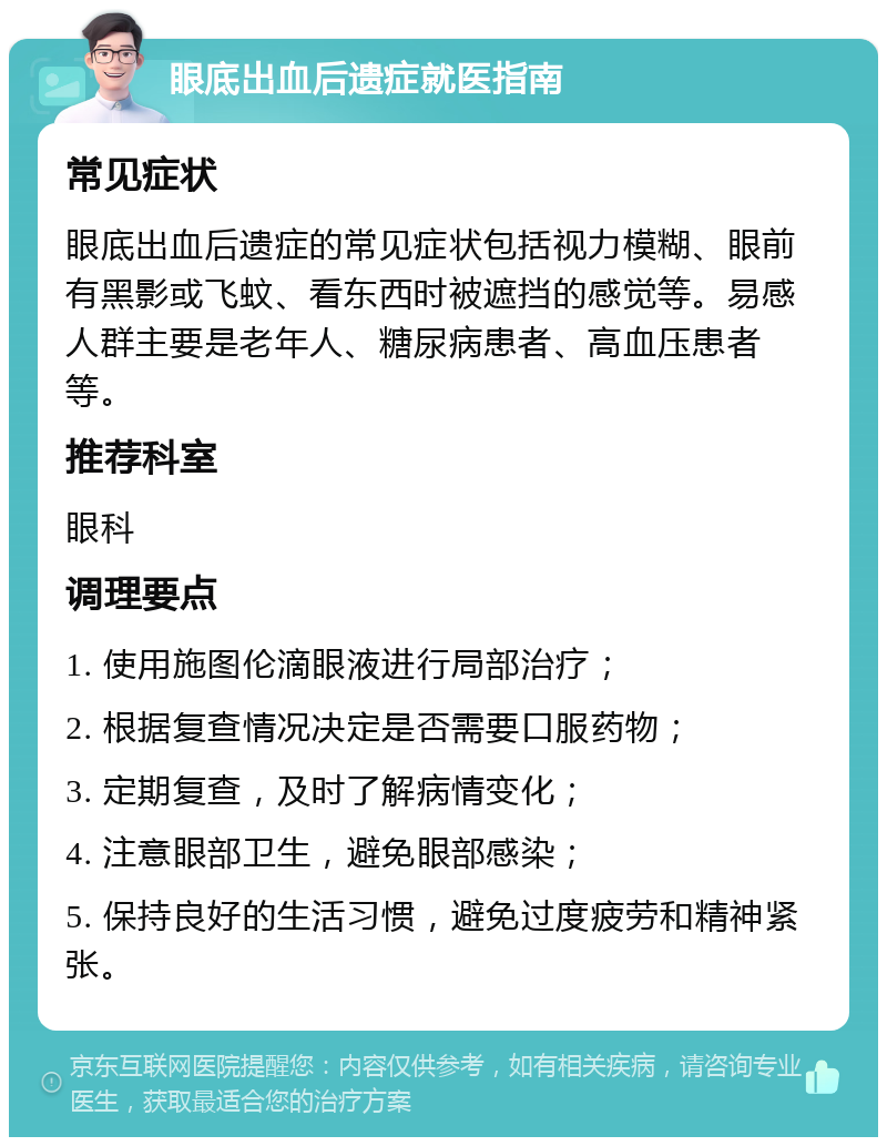 眼底出血后遗症就医指南 常见症状 眼底出血后遗症的常见症状包括视力模糊、眼前有黑影或飞蚊、看东西时被遮挡的感觉等。易感人群主要是老年人、糖尿病患者、高血压患者等。 推荐科室 眼科 调理要点 1. 使用施图伦滴眼液进行局部治疗； 2. 根据复查情况决定是否需要口服药物； 3. 定期复查，及时了解病情变化； 4. 注意眼部卫生，避免眼部感染； 5. 保持良好的生活习惯，避免过度疲劳和精神紧张。