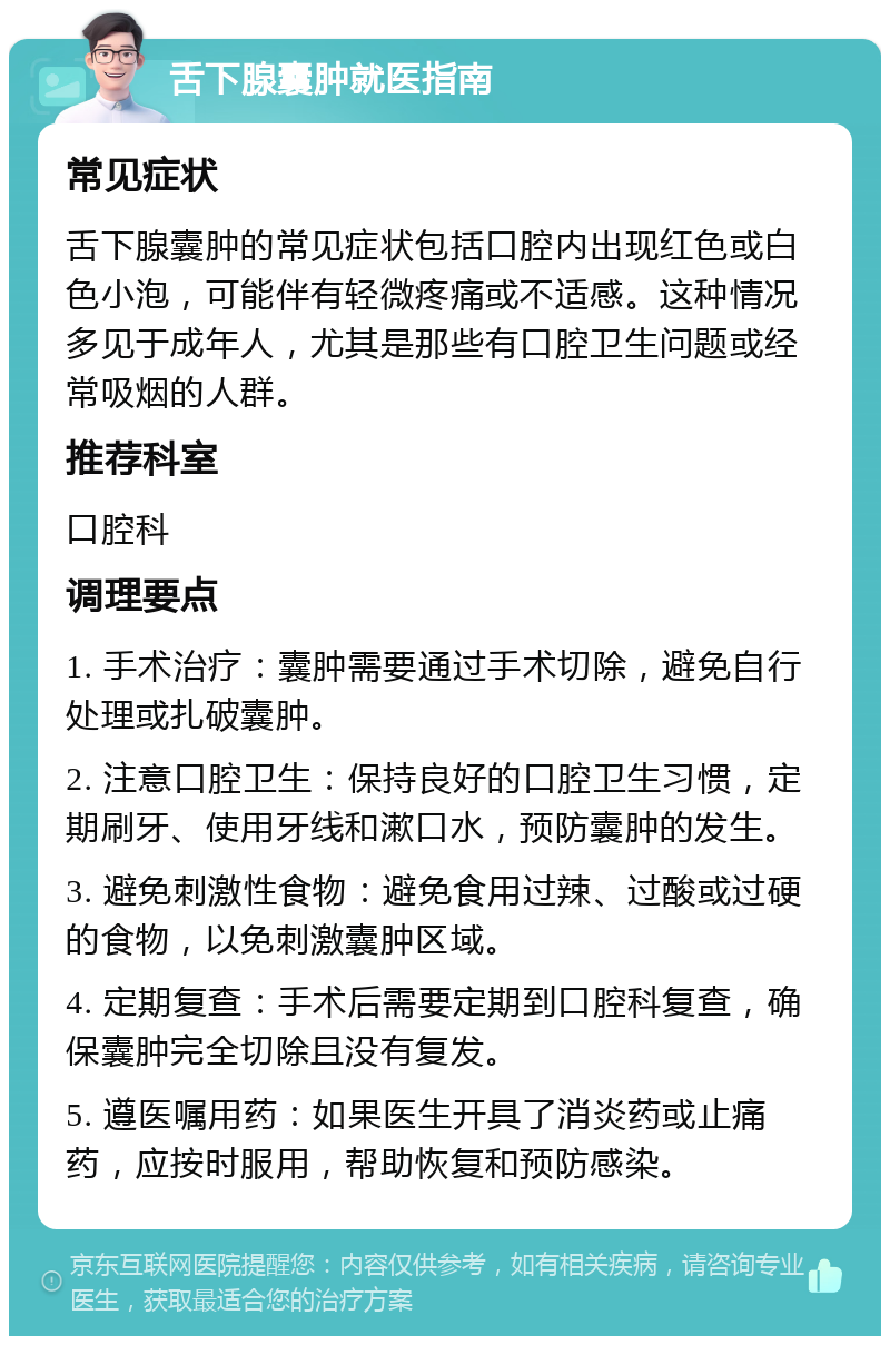 舌下腺囊肿就医指南 常见症状 舌下腺囊肿的常见症状包括口腔内出现红色或白色小泡，可能伴有轻微疼痛或不适感。这种情况多见于成年人，尤其是那些有口腔卫生问题或经常吸烟的人群。 推荐科室 口腔科 调理要点 1. 手术治疗：囊肿需要通过手术切除，避免自行处理或扎破囊肿。 2. 注意口腔卫生：保持良好的口腔卫生习惯，定期刷牙、使用牙线和漱口水，预防囊肿的发生。 3. 避免刺激性食物：避免食用过辣、过酸或过硬的食物，以免刺激囊肿区域。 4. 定期复查：手术后需要定期到口腔科复查，确保囊肿完全切除且没有复发。 5. 遵医嘱用药：如果医生开具了消炎药或止痛药，应按时服用，帮助恢复和预防感染。