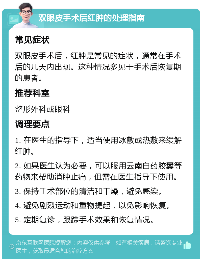 双眼皮手术后红肿的处理指南 常见症状 双眼皮手术后，红肿是常见的症状，通常在手术后的几天内出现。这种情况多见于手术后恢复期的患者。 推荐科室 整形外科或眼科 调理要点 1. 在医生的指导下，适当使用冰敷或热敷来缓解红肿。 2. 如果医生认为必要，可以服用云南白药胶囊等药物来帮助消肿止痛，但需在医生指导下使用。 3. 保持手术部位的清洁和干燥，避免感染。 4. 避免剧烈运动和重物提起，以免影响恢复。 5. 定期复诊，跟踪手术效果和恢复情况。