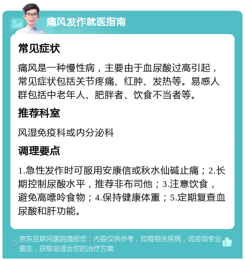 痛风发作就医指南 常见症状 痛风是一种慢性病，主要由于血尿酸过高引起，常见症状包括关节疼痛、红肿、发热等。易感人群包括中老年人、肥胖者、饮食不当者等。 推荐科室 风湿免疫科或内分泌科 调理要点 1.急性发作时可服用安康信或秋水仙碱止痛；2.长期控制尿酸水平，推荐非布司他；3.注意饮食，避免高嘌呤食物；4.保持健康体重；5.定期复查血尿酸和肝功能。