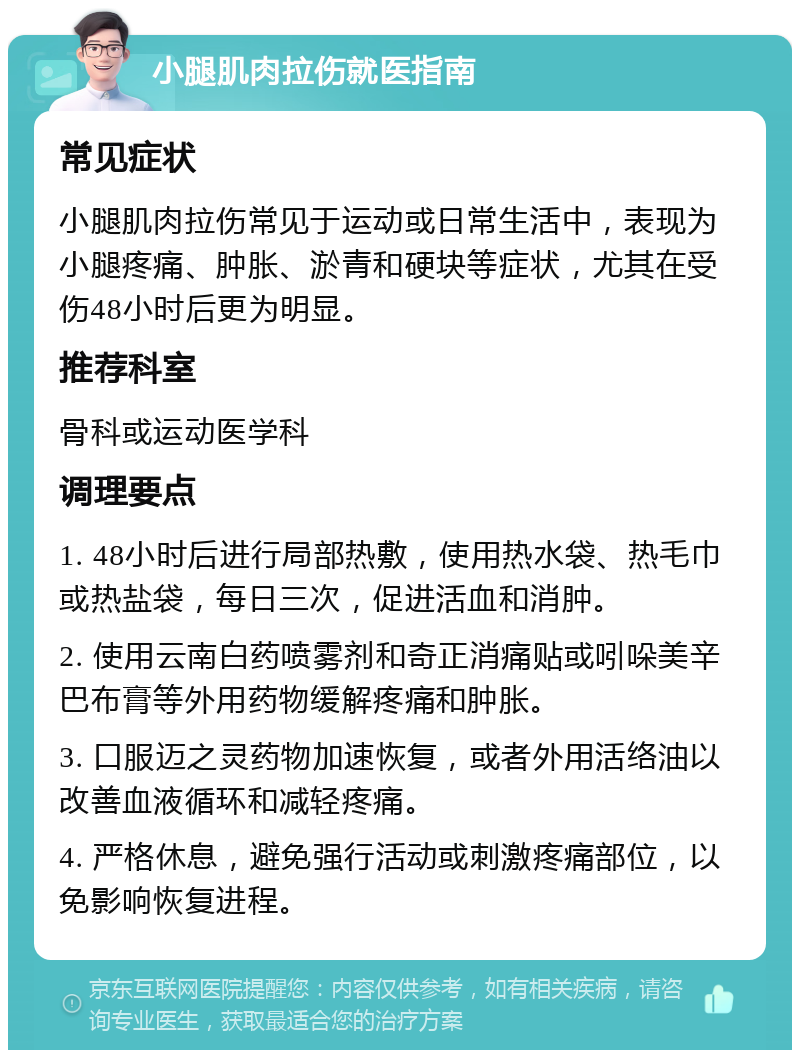 小腿肌肉拉伤就医指南 常见症状 小腿肌肉拉伤常见于运动或日常生活中，表现为小腿疼痛、肿胀、淤青和硬块等症状，尤其在受伤48小时后更为明显。 推荐科室 骨科或运动医学科 调理要点 1. 48小时后进行局部热敷，使用热水袋、热毛巾或热盐袋，每日三次，促进活血和消肿。 2. 使用云南白药喷雾剂和奇正消痛贴或吲哚美辛巴布膏等外用药物缓解疼痛和肿胀。 3. 口服迈之灵药物加速恢复，或者外用活络油以改善血液循环和减轻疼痛。 4. 严格休息，避免强行活动或刺激疼痛部位，以免影响恢复进程。