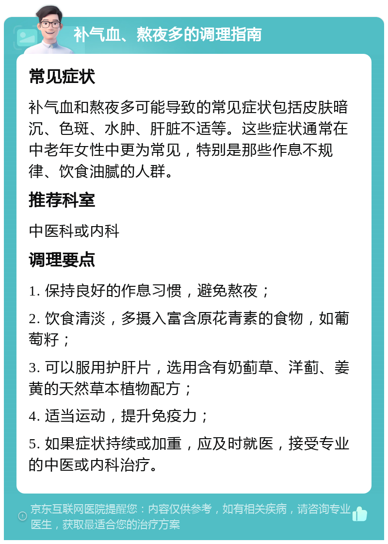 补气血、熬夜多的调理指南 常见症状 补气血和熬夜多可能导致的常见症状包括皮肤暗沉、色斑、水肿、肝脏不适等。这些症状通常在中老年女性中更为常见，特别是那些作息不规律、饮食油腻的人群。 推荐科室 中医科或内科 调理要点 1. 保持良好的作息习惯，避免熬夜； 2. 饮食清淡，多摄入富含原花青素的食物，如葡萄籽； 3. 可以服用护肝片，选用含有奶蓟草、洋蓟、姜黄的天然草本植物配方； 4. 适当运动，提升免疫力； 5. 如果症状持续或加重，应及时就医，接受专业的中医或内科治疗。