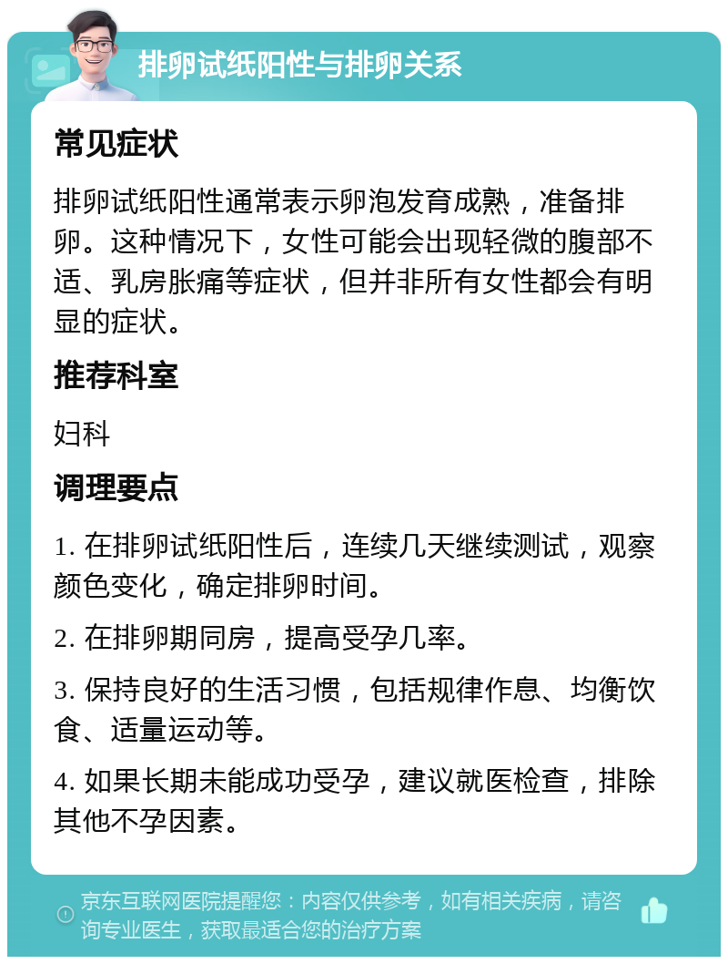 排卵试纸阳性与排卵关系 常见症状 排卵试纸阳性通常表示卵泡发育成熟，准备排卵。这种情况下，女性可能会出现轻微的腹部不适、乳房胀痛等症状，但并非所有女性都会有明显的症状。 推荐科室 妇科 调理要点 1. 在排卵试纸阳性后，连续几天继续测试，观察颜色变化，确定排卵时间。 2. 在排卵期同房，提高受孕几率。 3. 保持良好的生活习惯，包括规律作息、均衡饮食、适量运动等。 4. 如果长期未能成功受孕，建议就医检查，排除其他不孕因素。