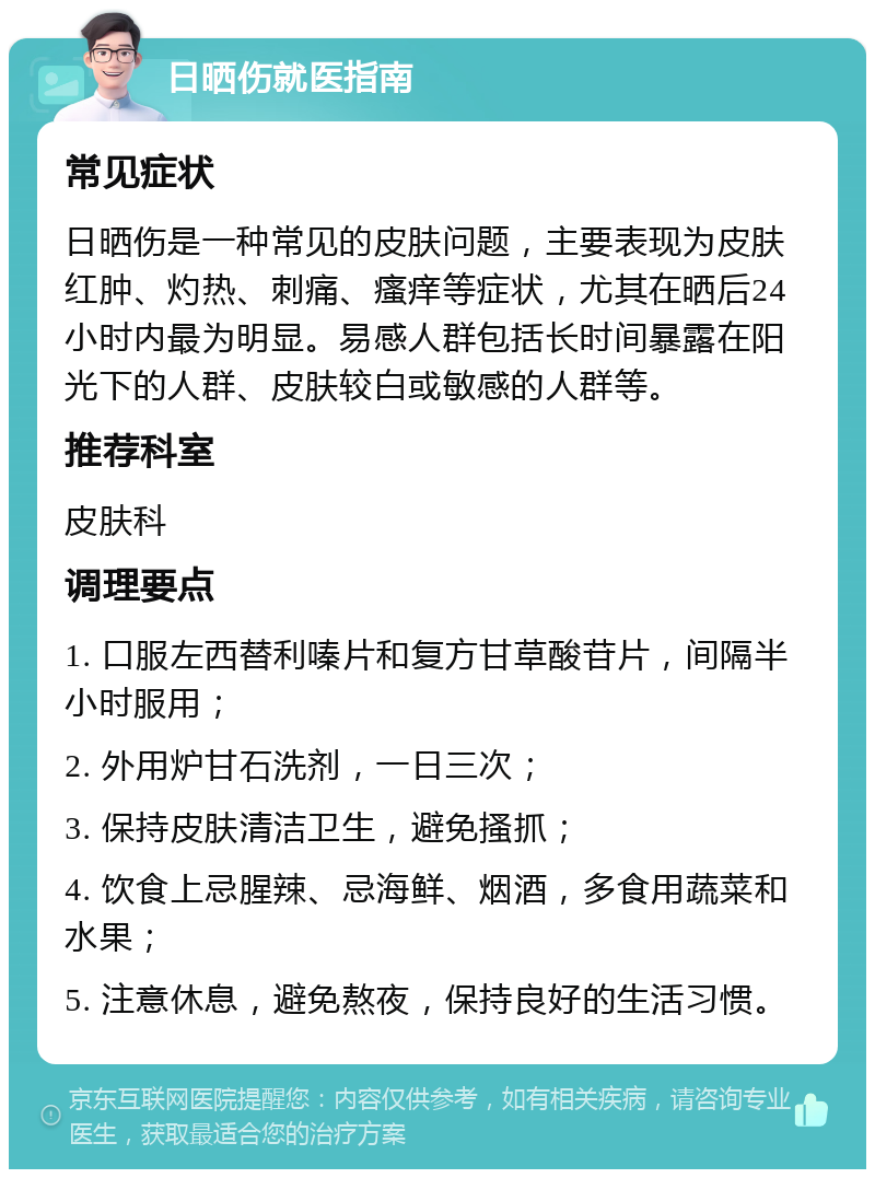 日晒伤就医指南 常见症状 日晒伤是一种常见的皮肤问题，主要表现为皮肤红肿、灼热、刺痛、瘙痒等症状，尤其在晒后24小时内最为明显。易感人群包括长时间暴露在阳光下的人群、皮肤较白或敏感的人群等。 推荐科室 皮肤科 调理要点 1. 口服左西替利嗪片和复方甘草酸苷片，间隔半小时服用； 2. 外用炉甘石洗剂，一日三次； 3. 保持皮肤清洁卫生，避免搔抓； 4. 饮食上忌腥辣、忌海鲜、烟酒，多食用蔬菜和水果； 5. 注意休息，避免熬夜，保持良好的生活习惯。