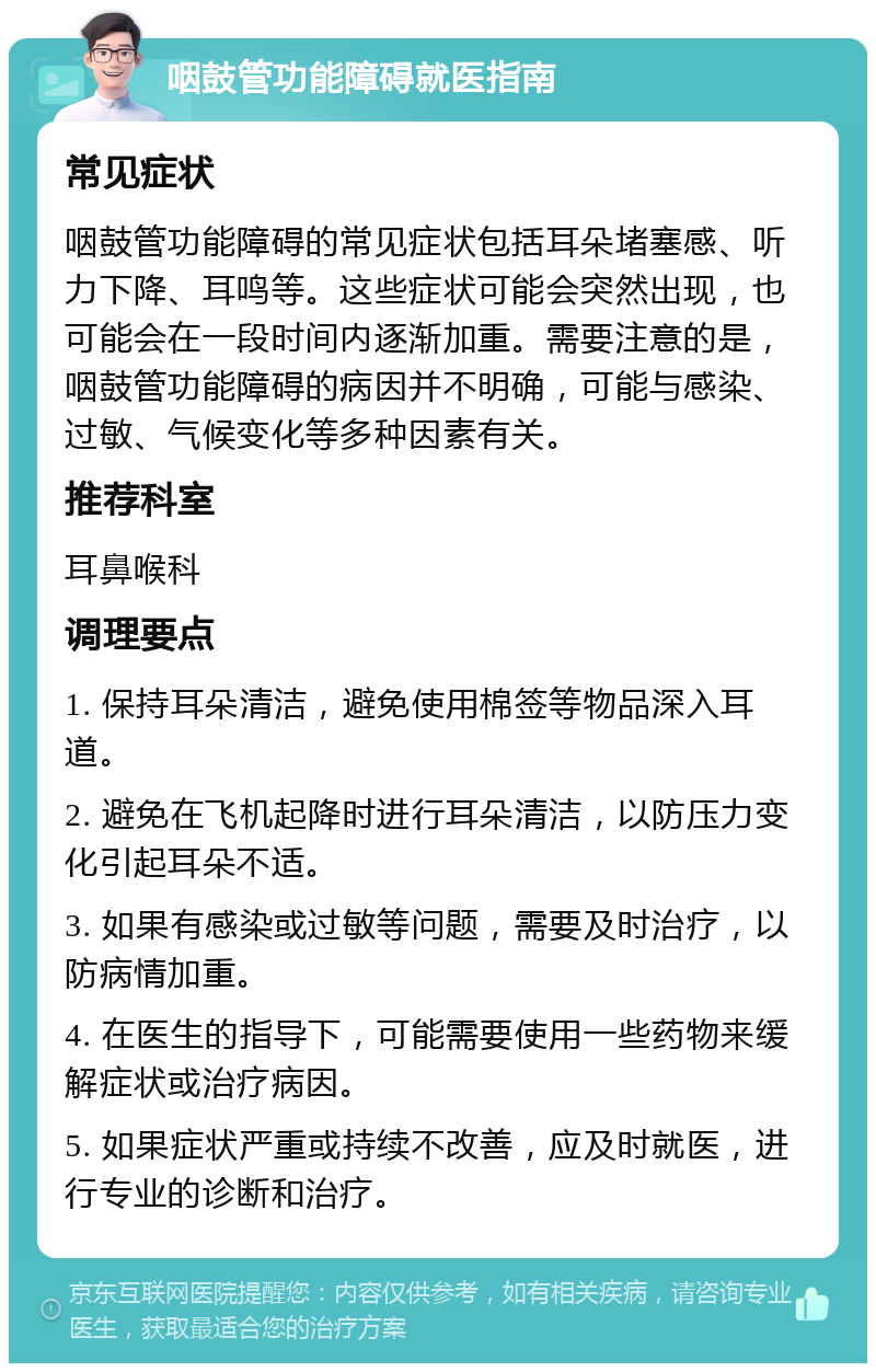 咽鼓管功能障碍就医指南 常见症状 咽鼓管功能障碍的常见症状包括耳朵堵塞感、听力下降、耳鸣等。这些症状可能会突然出现，也可能会在一段时间内逐渐加重。需要注意的是，咽鼓管功能障碍的病因并不明确，可能与感染、过敏、气候变化等多种因素有关。 推荐科室 耳鼻喉科 调理要点 1. 保持耳朵清洁，避免使用棉签等物品深入耳道。 2. 避免在飞机起降时进行耳朵清洁，以防压力变化引起耳朵不适。 3. 如果有感染或过敏等问题，需要及时治疗，以防病情加重。 4. 在医生的指导下，可能需要使用一些药物来缓解症状或治疗病因。 5. 如果症状严重或持续不改善，应及时就医，进行专业的诊断和治疗。