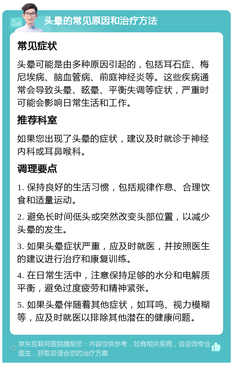 头晕的常见原因和治疗方法 常见症状 头晕可能是由多种原因引起的，包括耳石症、梅尼埃病、脑血管病、前庭神经炎等。这些疾病通常会导致头晕、眩晕、平衡失调等症状，严重时可能会影响日常生活和工作。 推荐科室 如果您出现了头晕的症状，建议及时就诊于神经内科或耳鼻喉科。 调理要点 1. 保持良好的生活习惯，包括规律作息、合理饮食和适量运动。 2. 避免长时间低头或突然改变头部位置，以减少头晕的发生。 3. 如果头晕症状严重，应及时就医，并按照医生的建议进行治疗和康复训练。 4. 在日常生活中，注意保持足够的水分和电解质平衡，避免过度疲劳和精神紧张。 5. 如果头晕伴随着其他症状，如耳鸣、视力模糊等，应及时就医以排除其他潜在的健康问题。