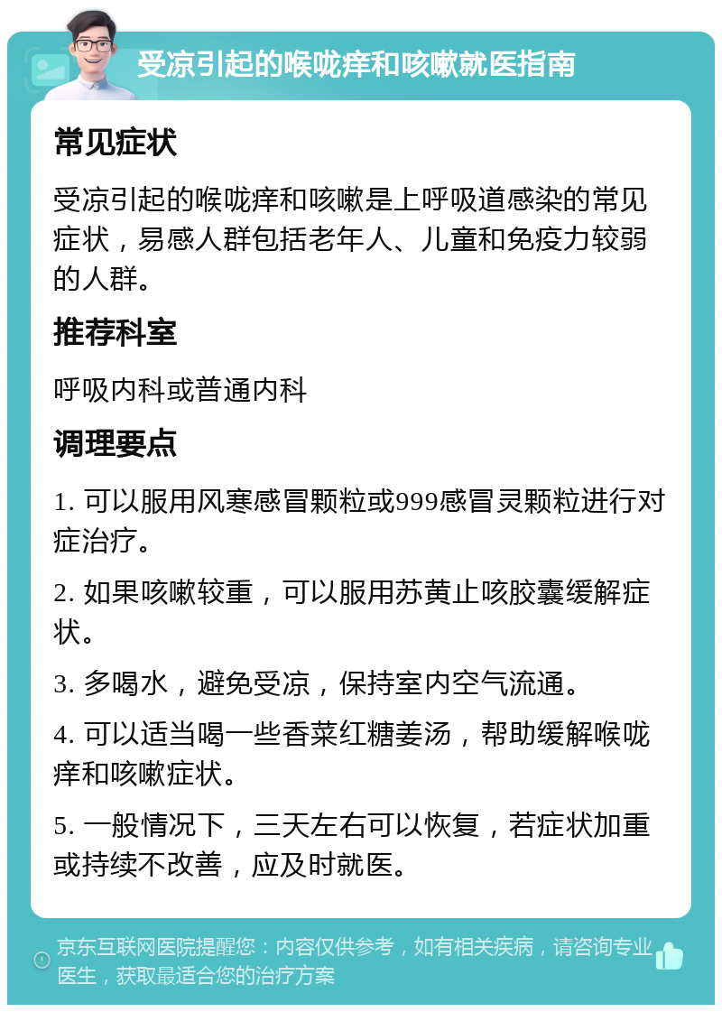 受凉引起的喉咙痒和咳嗽就医指南 常见症状 受凉引起的喉咙痒和咳嗽是上呼吸道感染的常见症状，易感人群包括老年人、儿童和免疫力较弱的人群。 推荐科室 呼吸内科或普通内科 调理要点 1. 可以服用风寒感冒颗粒或999感冒灵颗粒进行对症治疗。 2. 如果咳嗽较重，可以服用苏黄止咳胶囊缓解症状。 3. 多喝水，避免受凉，保持室内空气流通。 4. 可以适当喝一些香菜红糖姜汤，帮助缓解喉咙痒和咳嗽症状。 5. 一般情况下，三天左右可以恢复，若症状加重或持续不改善，应及时就医。