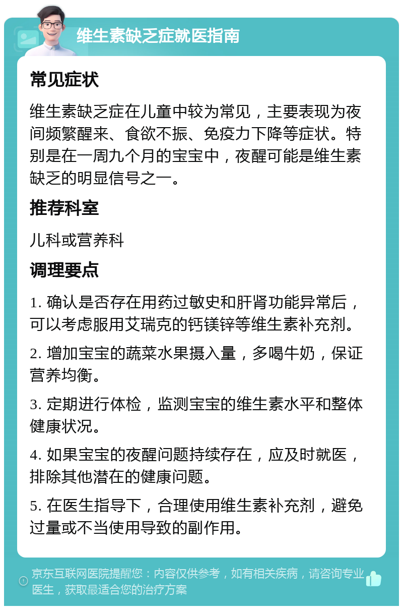 维生素缺乏症就医指南 常见症状 维生素缺乏症在儿童中较为常见，主要表现为夜间频繁醒来、食欲不振、免疫力下降等症状。特别是在一周九个月的宝宝中，夜醒可能是维生素缺乏的明显信号之一。 推荐科室 儿科或营养科 调理要点 1. 确认是否存在用药过敏史和肝肾功能异常后，可以考虑服用艾瑞克的钙镁锌等维生素补充剂。 2. 增加宝宝的蔬菜水果摄入量，多喝牛奶，保证营养均衡。 3. 定期进行体检，监测宝宝的维生素水平和整体健康状况。 4. 如果宝宝的夜醒问题持续存在，应及时就医，排除其他潜在的健康问题。 5. 在医生指导下，合理使用维生素补充剂，避免过量或不当使用导致的副作用。