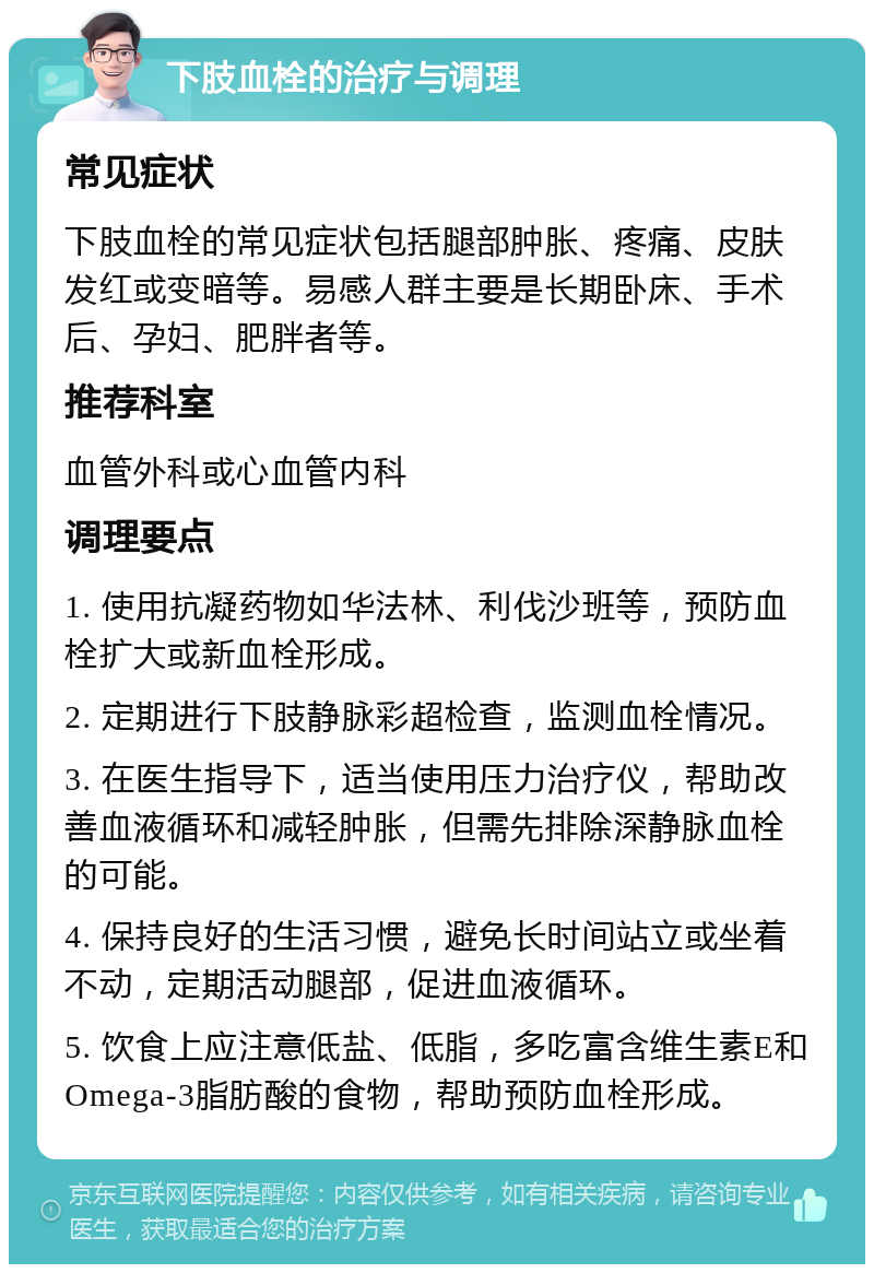 下肢血栓的治疗与调理 常见症状 下肢血栓的常见症状包括腿部肿胀、疼痛、皮肤发红或变暗等。易感人群主要是长期卧床、手术后、孕妇、肥胖者等。 推荐科室 血管外科或心血管内科 调理要点 1. 使用抗凝药物如华法林、利伐沙班等，预防血栓扩大或新血栓形成。 2. 定期进行下肢静脉彩超检查，监测血栓情况。 3. 在医生指导下，适当使用压力治疗仪，帮助改善血液循环和减轻肿胀，但需先排除深静脉血栓的可能。 4. 保持良好的生活习惯，避免长时间站立或坐着不动，定期活动腿部，促进血液循环。 5. 饮食上应注意低盐、低脂，多吃富含维生素E和Omega-3脂肪酸的食物，帮助预防血栓形成。