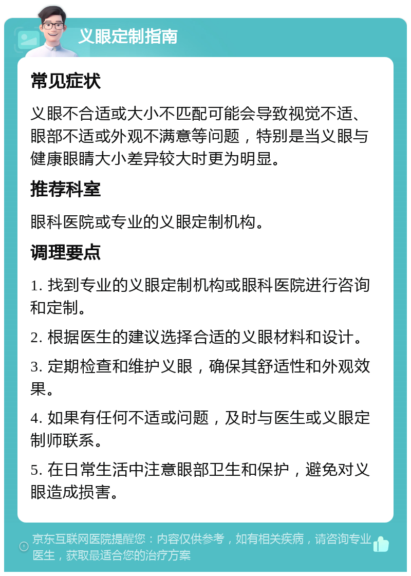 义眼定制指南 常见症状 义眼不合适或大小不匹配可能会导致视觉不适、眼部不适或外观不满意等问题，特别是当义眼与健康眼睛大小差异较大时更为明显。 推荐科室 眼科医院或专业的义眼定制机构。 调理要点 1. 找到专业的义眼定制机构或眼科医院进行咨询和定制。 2. 根据医生的建议选择合适的义眼材料和设计。 3. 定期检查和维护义眼，确保其舒适性和外观效果。 4. 如果有任何不适或问题，及时与医生或义眼定制师联系。 5. 在日常生活中注意眼部卫生和保护，避免对义眼造成损害。