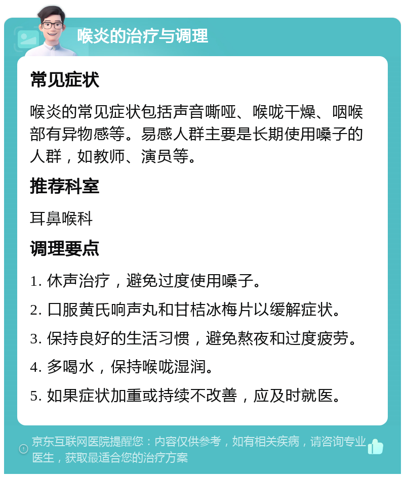 喉炎的治疗与调理 常见症状 喉炎的常见症状包括声音嘶哑、喉咙干燥、咽喉部有异物感等。易感人群主要是长期使用嗓子的人群，如教师、演员等。 推荐科室 耳鼻喉科 调理要点 1. 休声治疗，避免过度使用嗓子。 2. 口服黄氏响声丸和甘桔冰梅片以缓解症状。 3. 保持良好的生活习惯，避免熬夜和过度疲劳。 4. 多喝水，保持喉咙湿润。 5. 如果症状加重或持续不改善，应及时就医。