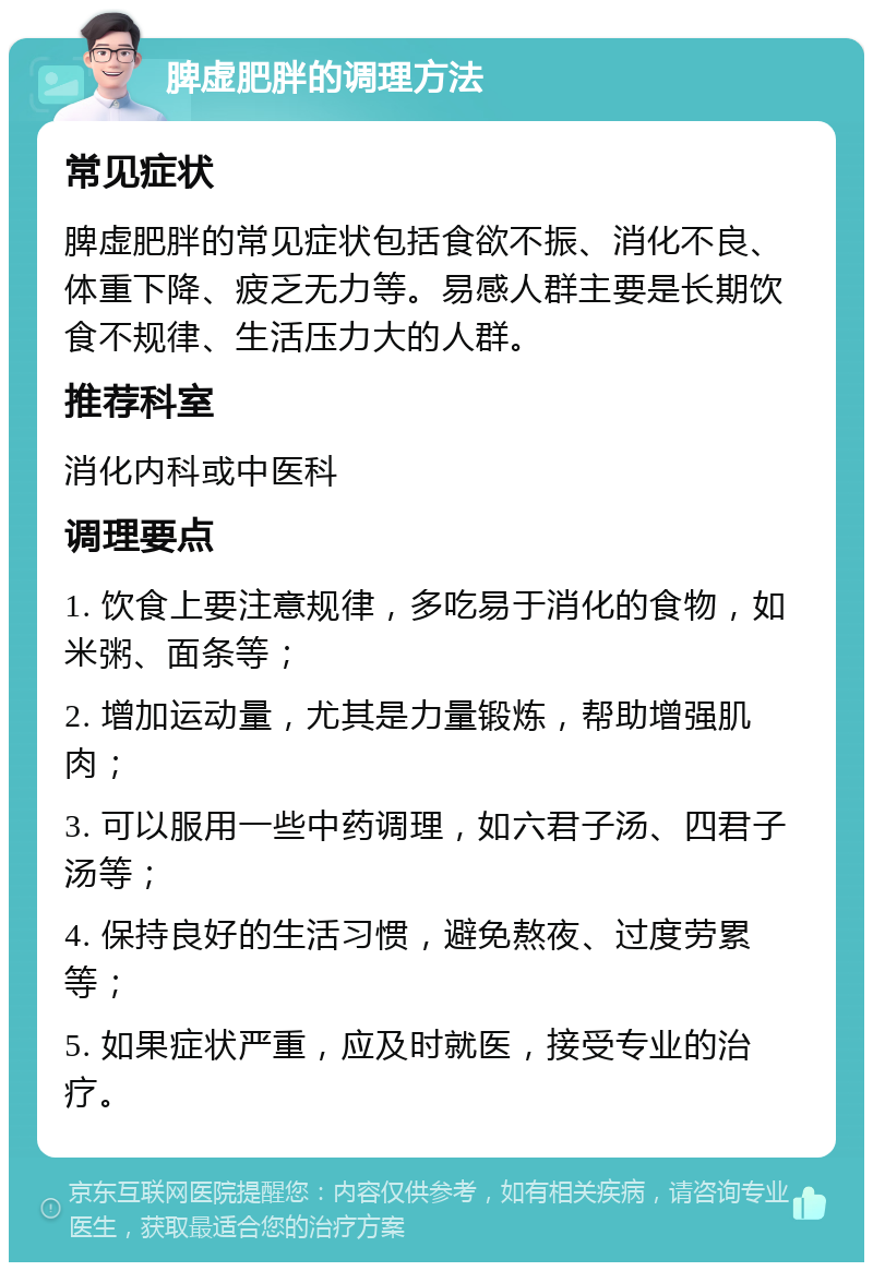 脾虚肥胖的调理方法 常见症状 脾虚肥胖的常见症状包括食欲不振、消化不良、体重下降、疲乏无力等。易感人群主要是长期饮食不规律、生活压力大的人群。 推荐科室 消化内科或中医科 调理要点 1. 饮食上要注意规律，多吃易于消化的食物，如米粥、面条等； 2. 增加运动量，尤其是力量锻炼，帮助增强肌肉； 3. 可以服用一些中药调理，如六君子汤、四君子汤等； 4. 保持良好的生活习惯，避免熬夜、过度劳累等； 5. 如果症状严重，应及时就医，接受专业的治疗。