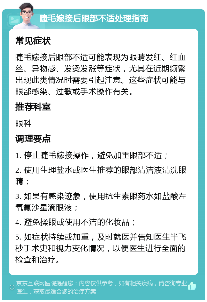 睫毛嫁接后眼部不适处理指南 常见症状 睫毛嫁接后眼部不适可能表现为眼睛发红、红血丝、异物感、发烫发涨等症状，尤其在近期频繁出现此类情况时需要引起注意。这些症状可能与眼部感染、过敏或手术操作有关。 推荐科室 眼科 调理要点 1. 停止睫毛嫁接操作，避免加重眼部不适； 2. 使用生理盐水或医生推荐的眼部清洁液清洗眼睛； 3. 如果有感染迹象，使用抗生素眼药水如盐酸左氧氟沙星滴眼液； 4. 避免揉眼或使用不洁的化妆品； 5. 如症状持续或加重，及时就医并告知医生半飞秒手术史和视力变化情况，以便医生进行全面的检查和治疗。