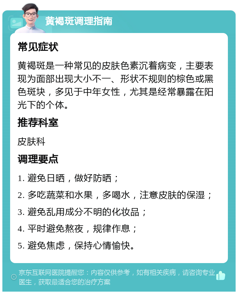 黄褐斑调理指南 常见症状 黄褐斑是一种常见的皮肤色素沉着病变，主要表现为面部出现大小不一、形状不规则的棕色或黑色斑块，多见于中年女性，尤其是经常暴露在阳光下的个体。 推荐科室 皮肤科 调理要点 1. 避免日晒，做好防晒； 2. 多吃蔬菜和水果，多喝水，注意皮肤的保湿； 3. 避免乱用成分不明的化妆品； 4. 平时避免熬夜，规律作息； 5. 避免焦虑，保持心情愉快。