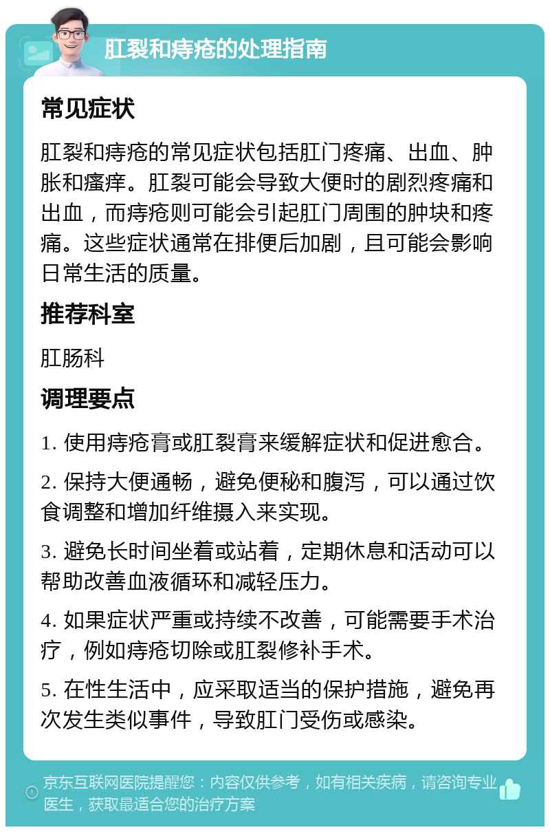 肛裂和痔疮的处理指南 常见症状 肛裂和痔疮的常见症状包括肛门疼痛、出血、肿胀和瘙痒。肛裂可能会导致大便时的剧烈疼痛和出血，而痔疮则可能会引起肛门周围的肿块和疼痛。这些症状通常在排便后加剧，且可能会影响日常生活的质量。 推荐科室 肛肠科 调理要点 1. 使用痔疮膏或肛裂膏来缓解症状和促进愈合。 2. 保持大便通畅，避免便秘和腹泻，可以通过饮食调整和增加纤维摄入来实现。 3. 避免长时间坐着或站着，定期休息和活动可以帮助改善血液循环和减轻压力。 4. 如果症状严重或持续不改善，可能需要手术治疗，例如痔疮切除或肛裂修补手术。 5. 在性生活中，应采取适当的保护措施，避免再次发生类似事件，导致肛门受伤或感染。