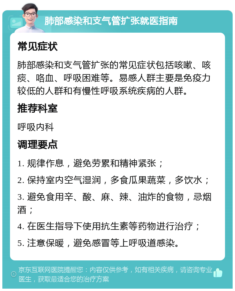 肺部感染和支气管扩张就医指南 常见症状 肺部感染和支气管扩张的常见症状包括咳嗽、咳痰、咯血、呼吸困难等。易感人群主要是免疫力较低的人群和有慢性呼吸系统疾病的人群。 推荐科室 呼吸内科 调理要点 1. 规律作息，避免劳累和精神紧张； 2. 保持室内空气湿润，多食瓜果蔬菜，多饮水； 3. 避免食用辛、酸、麻、辣、油炸的食物，忌烟酒； 4. 在医生指导下使用抗生素等药物进行治疗； 5. 注意保暖，避免感冒等上呼吸道感染。